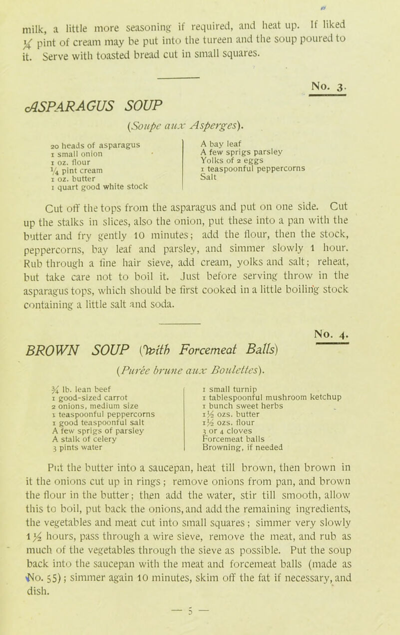 milk, a little more seasoning if required, and heat up. If liked i^/ pint of cream may be put into the tureen and the soup pouied to it. Serve with toasted bread cut in small squares. No. 3. cASPARAGUS SOUP (,Soitpc aux Asperges). 20 heads of asparagus 1 small onion 1 oz. flour 1/4 pint cream 1 oz. butter 1 quart good white stock A bay leaf A few sprigs parsley Yolks of 2 eggs 1 teaspoonful peppercorns Salt Cut off the tops from the asparagus and put on one side. Cut up the stalks in slices, also the onion, put these into a pan with the butter and fry gently 10 minutes; add the flour, then the stock, peppercorns, bay leaf and parsley, and simmer slowly 1 hour. Rub through a line hair sieve, add cream, yolks and salt; reheat, but take care not to boil it. Just before serving throw in the asparagus tops, which should be iirst cooked in a little boiling stock containing a little salt and soda. Put the butter into a saucepan, heat till brown, then brown in it the onions cut up in rings; remove onions from pan, and brown the flour in the butter; then add the water, stir till smooth, allow this to boil, put back the onions, and add the remaining ingredients, the vegetables and meat cut into small squares; simmer very slowly 1 hours, pass through a wire sieve, remove the meat, and rub as much of the vegetables through the sieve as possible. Put the soup back into the saucepan with the meat and forcemeat balls (made as Wo. 55); simmer again 10 minutes, skim off the fat if necessary, and dish. No. 4 BROWN SOUP O&ith Forcemeat Balls) (Puree brune aux Boulettes). % lb. lean beef 1 good-sized carrot 2 onions, medium size 1 teaspoonful peppercorns 1 good teaspoonful salt A few sprigs of parsley A stalk of celery 3 pints water 1 small turnip 1 tablespoonful mushroom ketchup 1 bunch sweet herbs 1Y-z ozs. butter 1% ozs. flour 3 or 4 cloves Forcemeat balls Browning, if needed