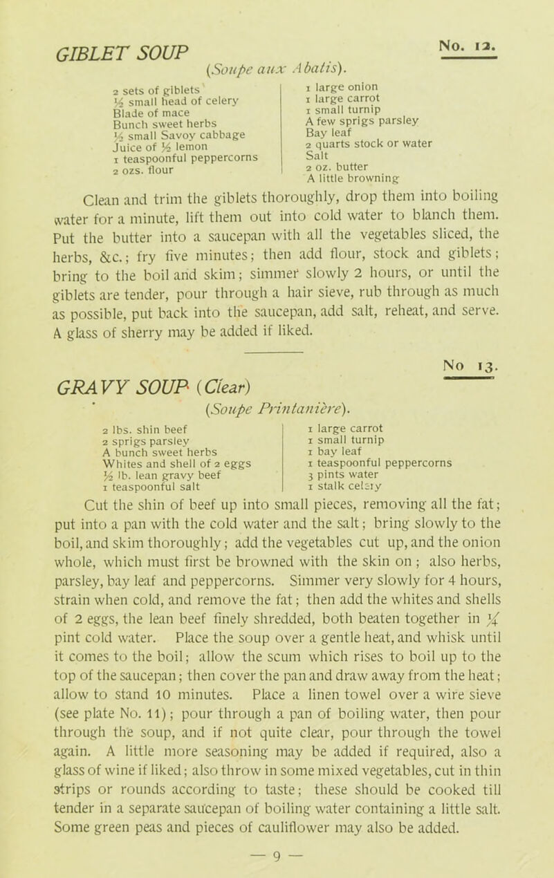 GIBLET SOUP (Soupe aux Abatis). 2 sets of giblets lA small head of celery Blade of mace Bunch sweet herbs Ys small Savoy cabbage juice of ]A lemon 1 teaspoonful peppercorns 2 ozs. flour i large onion i large carrot 1 small turnip A few sprigs parsley Bay leaf 2 quarts stock or water Salt 2 oz. butter A little browning Clean and trim the giblets thoroughly, drop them into boiling water for a minute, lift them out into cold water to blanch them. Put the butter into a saucepan with all the vegetables sliced, the herbs, &c.; fry five minutes; then add flour, stock and giblets; bring to the boil and skim; simmer slowly 2 hours, or until the giblets are tender, pour through a hair sieve, rub through as much as possible, put back into the saucepan, add salt, reheat, and serve. A glass of sherry may be added if liked. GRAVY SOUP (Clear) (Soupe Printaniere). No 13. 2 lbs. shin beef 2 sprigs parsley A bunch sweet herbs Whites and shell of 2 eggs y2 lb. lean gravy beef 1 teaspoonful salt 1 large carrot 1 small turnip 1 bay leaf 1 teaspoonful peppercorns 3 pints water 1 stalk celeiy Cut the shin of beef up into small pieces, removing all the fat; put into a pan with the cold water and the salt; bring slowly to the boil, and skim thoroughly; add the vegetables cut up, and the onion whole, which must first be browned with the skin on ; also herbs, parsley, bay leaf and peppercorns. Simmer very slowly for 4 hours, strain when cold, and remove the fat; then add the whites and shells of 2 eggs, the lean beef finely shredded, both beaten together in % pint cold water. Place the soup over a gentle heat, and whisk until it comes to the boil; allow the scum which rises to boil up to the top of the saucepan; then cover the pan and draw away from the heat; allow to stand 10 minutes. Place a linen towel over a wire sieve (see plate No. 11); pour through a pan of boiling water, then pour through the soup, and if not quite clear, pour through the towel again. A little more seasoning may be added if required, also a glass of wine if liked; also throw in some mixed vegetables, cut in thin strips or rounds according to taste; these should be cooked till tender in a separate saucepan of boiling water containing a little salt. Some green peas and pieces of cauliflower may also be added.