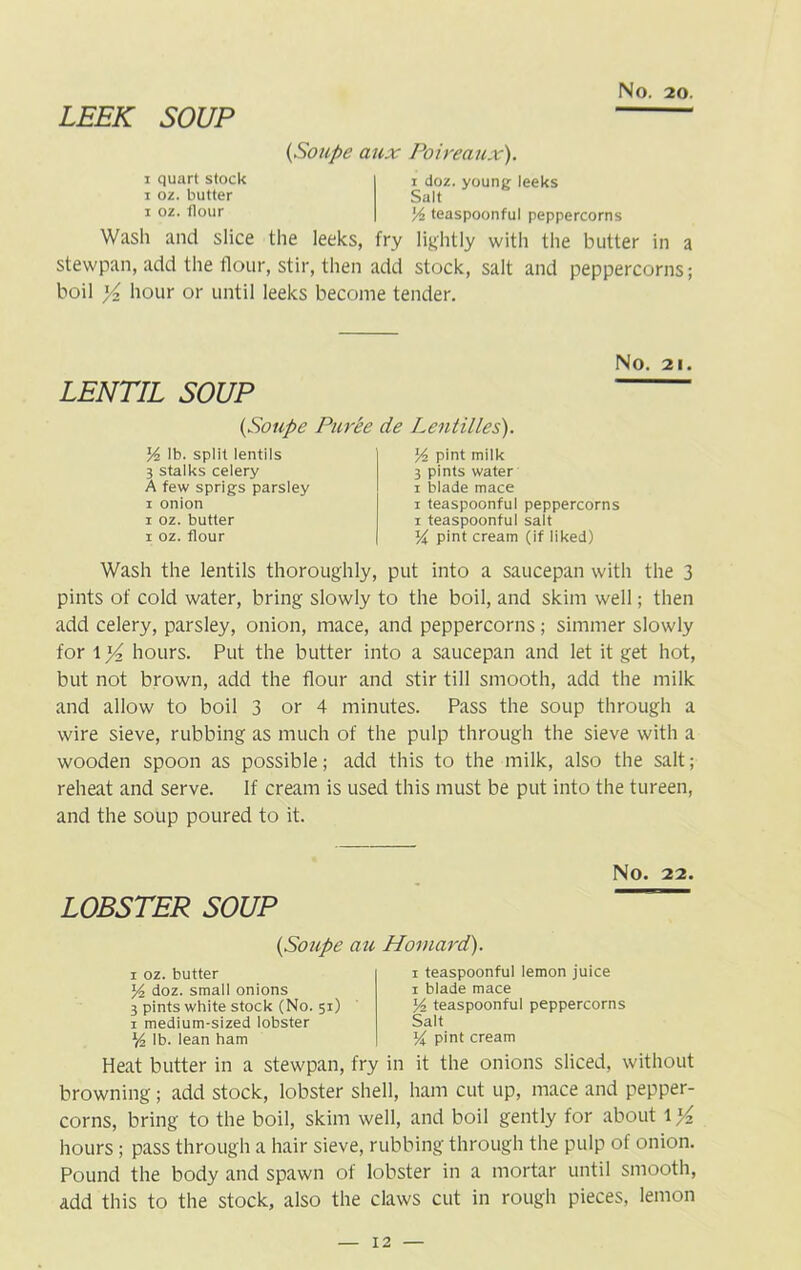 LEEK SOUP (Soupe aux Poireaux). i quart stock i oz. butter i oz. flour i doz. young leeks Salt Yz teaspoonful peppercorns Wash and slice the leeks, fry lightly with the butter in a stewpan, add the flour, stir, then add stock, salt and peppercorns; boil y2 hour or until leeks become tender. LENTIL SOUP (Soupe Puree Yz lb. split lentils 3 stalks celery A few sprigs parsley i onion i oz. butter i oz. flour No. 21. Lentilles). Yz pint milk 3 pints water i blade mace i teaspoonful peppercorns i teaspoonful salt % pint cream (if liked) Wash the lentils thoroughly, put into a saucepan with the 3 pints of cold water, bring slowly to the boil, and skim well; then add celery, parsley, onion, mace, and peppercorns; simmer slowly for l y2 hours. Put the butter into a saucepan and let it get hot, but not brown, add the flour and stir till smooth, add the milk and allow to boil 3 or 4 minutes. Pass the soup through a wire sieve, rubbing as much of the pulp through the sieve with a wooden spoon as possible; add this to the milk, also the salt; reheat and serve. If cream is used this must be put into the tureen, and the soup poured to it. NO. 22. LOBSTER SOUP (Soupe au Hornard). i oz. butter Yz doz. small onions 3 pints white stock (No. 51) 1 medium-sized lobster Yz lb. lean ham 1 teaspoonful lemon juice 1 blade mace Yz teaspoonful peppercorns Salt Y\ pint cream Heat butter in a stewpan, fry in it the onions sliced, without browning; add stock, lobster shell, ham cut up, mace and pepper- corns, bring to the boil, skim well, and boil gently for about 11/2 hours ; pass through a hair sieve, rubbing through the pulp of onion. Pound the body and spawn of lobster in a mortar until smooth, add this to the stock, also the claws cut in rough pieces, lemon