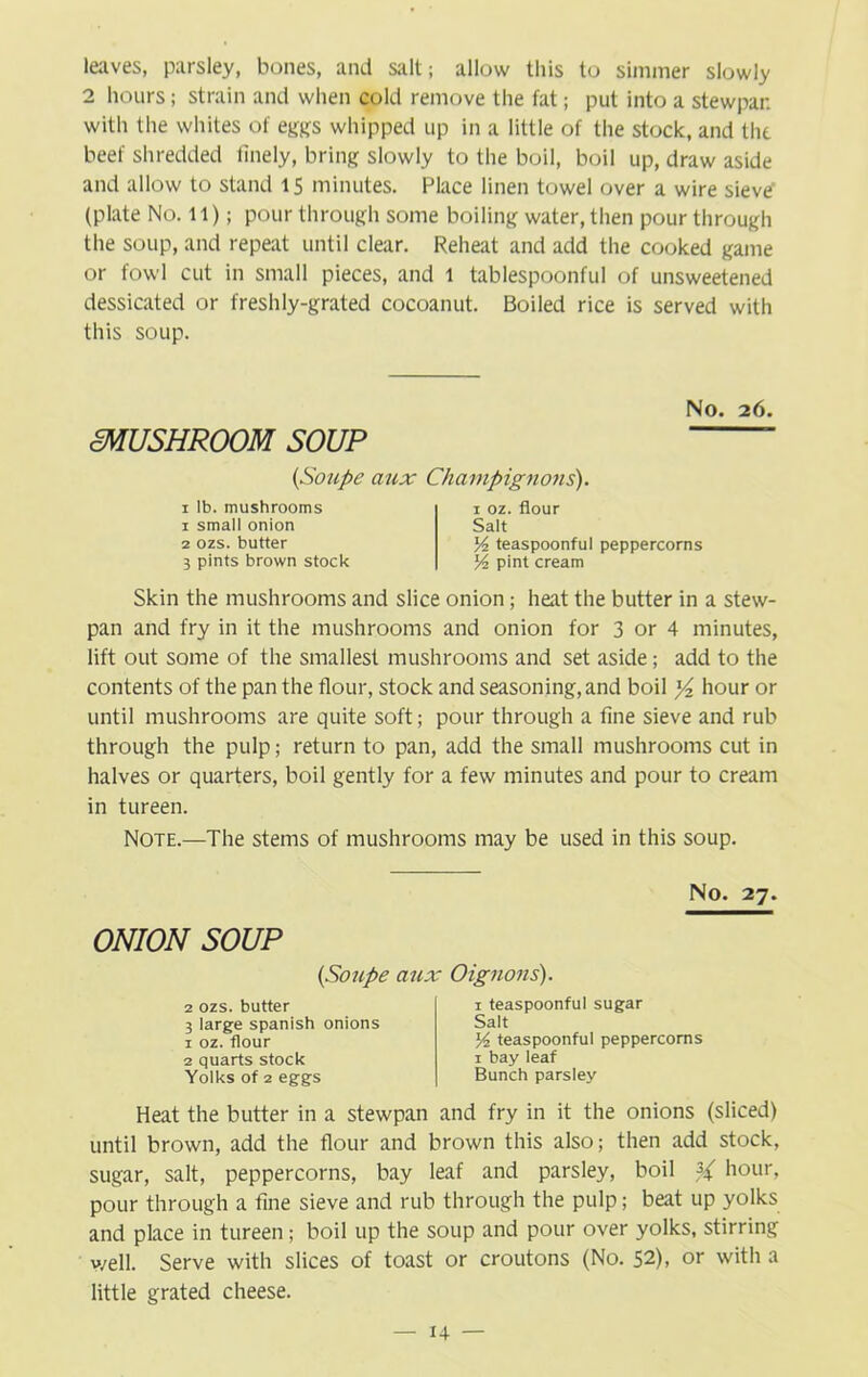 leaves, parsley, bones, and salt; allow this to simmer slowly 2 hours; strain and when cold remove the fat; put into a stewpar. with the whites of eggs whipped up in a little of the stock, and the beef shredded finely, bring slowly to the boil, boil up, draw aside and allow to stand 15 minutes. Place linen towel over a wire sieve’ (plate No. 11); pour through some boiling water, then pour through the soup, and repeat until clear. Reheat and add the cooked game or fowl cut in small pieces, and 1 tablespoonful of unsweetened dessicated or freshly-grated cocoanut. Boiled rice is served with this soup. No. 26. mUSHROOM SOUP ■ (Soupe aux i lb. mushrooms 1 small onion 2 ozs. butter 3 pints brown stock Champignons). 1 oz. flour Salt 54 teaspoonful peppercorns 54 pint cream Skin the mushrooms and slice onion; heat the butter in a stew- pan and fry in it the mushrooms and onion for 3 or 4 minutes, lift out some of the smallest mushrooms and set aside; add to the contents of the pan the flour, stock and seasoning, and boil hour or until mushrooms are quite soft; pour through a fine sieve and rub through the pulp; return to pan, add the small mushrooms cut in halves or quarters, boil gently for a few minutes and pour to cream in tureen. Note.—The stems of mushrooms may be used in this soup. No. 27. ONION SOUP (Soupe aux Oignons). 2 ozs. butter 3 large Spanish onions 1 oz. flour 2 quarts stock Yolks of 2 eggs 1 teaspoonful sugar Salt 54 teaspoonful peppercorns 1 bay leaf Bunch parsley Heat the butter in a stewpan and fry in it the onions (sliced) until brown, add the flour and brown this also; then add stock, sugar, salt, peppercorns, bay leaf and parsley, boil hour, pour through a fine sieve and rub through the pulp; beat up yolks and place in tureen; boil up the soup and pour over yolks, stirring well. Serve with slices of toast or croutons (No. 52), or with a little grated cheese.