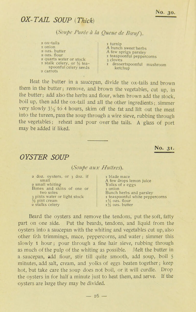 OX-TAIL SOUP (Thick) (Soupe Purh a la Queue de Been/). 2 ox-tails 1 onion 2 ozs. butter 2 ozs. Hour 2 quarts water or stock 1 stalk celery, or tea- spoonful celery seeds 2 carrots 1 turnip A bunch sweet herbs A few sprigs parsley 1 teaspoonful peppercorns 3 cloves 1 dessertspoonful mushroom ketchup Heat the butter in a saucepan, divide the ox-tails and brown them in the butter; remove, and brown the vegetables, cut up, in the butter; add also the herbs and flour, when brown add the stock, boil up, then add the ox-tail and all the other ingredients; simmer very slowly 3X to 2 3 4 hours, skim off the fat and lift out the meat into the tureen, pass the soup through a wire sieve, rubbing through the vegetables; reheat and pour over the tails. A glass of port may be added if liked. OYSTER SOUP No. 31. (Soupe aux Hnitres'). 2 doz. oysters, or 3 doz. if small 2 small whiting Bones and skins of one or two soles 3 pints water or light stock y2 pint cream 2 stalks celery 1 blade mace A few drops lemon juice Yolks of 2 eggs 1 onion Bunch herbs and parsley 1 teaspoonful white peppercorns 1 y> ozs. flour ozs. butter Beard the oysters and remove the tendons, put the soft, fatty part on one side. Put the beards, tendons, and liquid from the oysters into a saucepan with the whiting and vegetables cut up, also other fish trimmings, mace, peppercorns, and water; simmer this slowly 1 hour; pour through a fine hair sieve, rubbing through as much of the pulp of the whiting as possible. Melt the butter in a saucepan, add flour, stir till quite smooth, add soup, boil 5 minutes, add salt, cream, and yolks of eggs beaten together; keep hot, but take care the soup does not boil, or it will curdle. Drop the oysters in for half a minute just to heat them, and serve. If the oysters are large they may be divided.