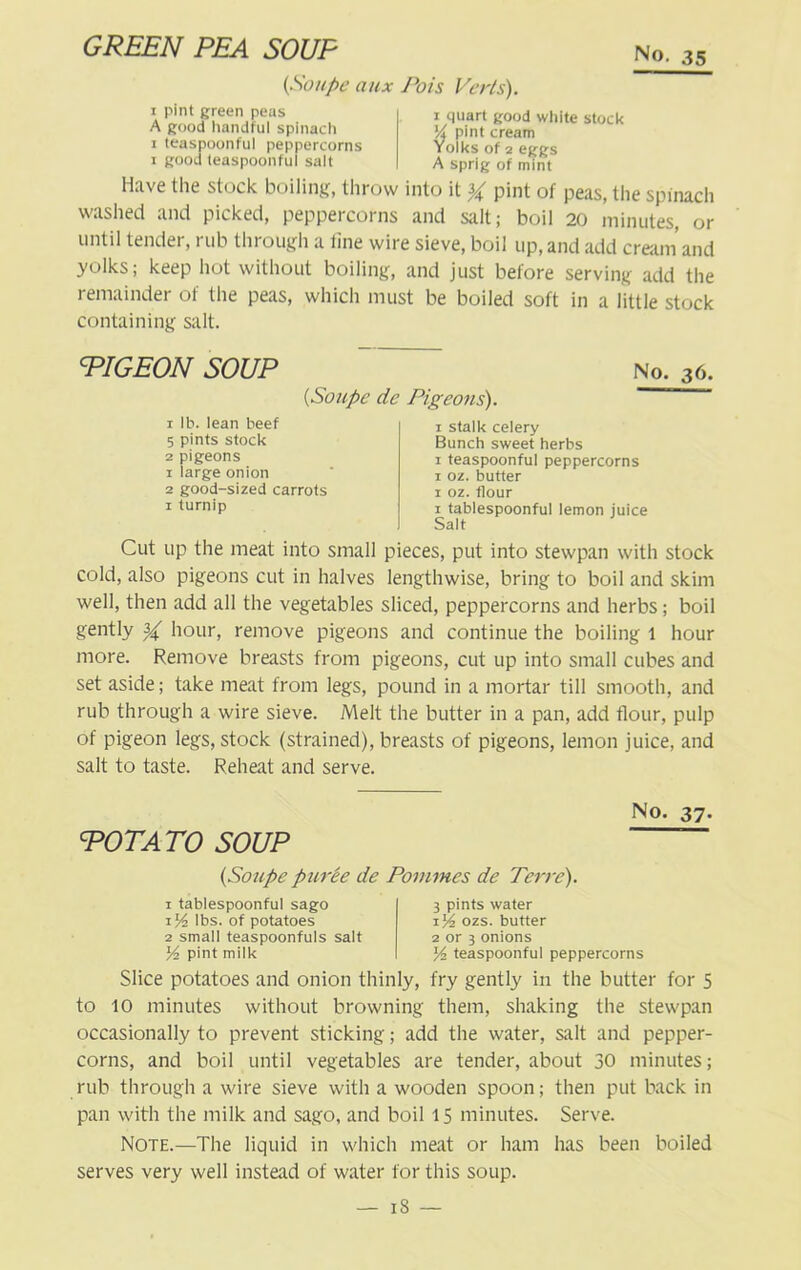 GREEN PEA SOUP (Soupe aux Pois Verts). x pint green peas A good handful spinach i teaspoonful peppercorns i good teaspoonful salt i quart good white stock 'A pint cream Yolks of 2 eggs A sprig of mint Have the stock boiling, throw into it % pint of peas, the spinach washed and picked, peppeicoins and salt; boil 20 minutes, or until tender, rub through a tine wire sieve, boil up, and add cream and yolks; keep hot without boiling, and just before serving add the remainder of the peas, which must be boiled soft in a little stock containing salt. PIGEON SOUP (1Soupe de Pigeons). No. 36. 1 lb. lean beef 5 pints stock 2 pigeons 1 large onion 2 good-sized carrots 1 turnip 1 stalk celery Bunch sweet herbs 1 teaspoonful peppercorns 1 oz. butter 1 oz. flour i tablespoonful lemon juice Sait Cut up the meat into small pieces, put into stewpan with stock cold, also pigeons cut in halves lengthwise, bring to boil and skim well, then add all the vegetables sliced, peppercorns and herbs; boil gently ^ hour, remove pigeons and continue the boiling 1 hour more. Remove breasts from pigeons, cut up into small cubes and set aside; take meat from legs, pound in a mortar till smooth, and rub through a wire sieve. Melt the butter in a pan, add flour, pulp of pigeon legs, stock (strained), breasts of pigeons, lemon juice, and salt to taste. Reheat and serve. POTATO SOUP No. 37. {Soupe puree de Pommes de Terre). i tablespoonful sago 1 Vi lbs. of potatoes 2 small teaspoonfuls salt Vi pint milk 3 pints water 1% ozs. butter 2 or 3 onions V> teaspoonful peppercorns Slice potatoes and onion thinly, fry gently in the butter for 5 to 10 minutes without browning them, shaking the stewpan occasionally to prevent sticking; add the water, salt and pepper- corns, and boil until vegetables are tender, about 30 minutes; rub through a wire sieve with a wooden spoon; then put back in pan with the milk and sago, and boil 15 minutes. Serve. Note.—The liquid in which meat or ham has been boiled serves very well instead of water for this soup.