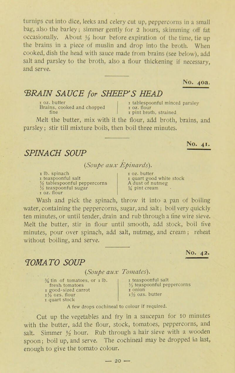 turnips cut into dice, leeks and celery cut up, peppercorns in a small bag, also the barley; simmer gently for 2 hours, skimming off fat occasionally. About y2 hour before expiration of the time, tie up the brains in a piece of muslin and drop into the broth. When cooked, dish the head with sauce made from brains (see below), add salt and parsley to the broth, also a flour thickening if necessary, and serve. No. 40a. <BRAIN SAUCE for SHEEP'S HEAD 1 oz. butter Brains, cooked and chopped fine 1 tablespoonful minced parsley 1 oz. flour 1 pint broth, strained Melt the butter, mix with it the flour, add broth, brains, and parsley; stir till mixture boils, then boil three minutes. No. 41. SPINACH SOUP / (Soupe aux Epinards). 1 lb. spinach 1 teaspoonful salt y2 tablespoonful peppercorns y> teaspoonful sugar 1 oz. flour 1 oz. butter 1 quart good white stock A dust of nutmeg l/i pint cream Wash and pick the spinach, throw it into a pan of boiling water, containing the peppercorns, sugar, and salt; boil very quickly ten minutes, or until tender, drain and rub through a tine wire sieve. Melt the butter, stir in flour until smooth, add stock, boil five minutes, pour over spinach, add salt, nutmeg, and cream; reheat without boiling, and serve. No. 42. TOMATO SOUP (Soupe aux Tomates). tin of tomatoes, or x lb. fresh tomatoes 1 good-sized carrot ijl ozs. flour 1 quart stock 1 teaspoonful salt y3 teaspoonful peppercorns 1 onion ozs. butter A few drops cochineal to colour if required. Cut up the vegetables and fry in a saucepan for 10 minutes with the butter, add the flour, stock, tomatoes, peppercorns, and salt. Simmer }4 hour. Rub through a hair sieve with a wooden spoon; boil up, and serve. The cochineal may be dropped in last, enough to give the tomato colour.