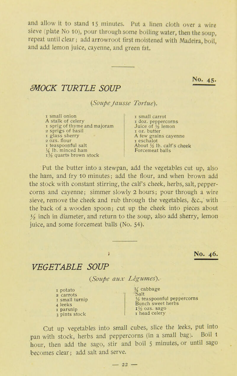 and allow it to stand 15 minutes. Put a linen cloth over a wire sieve (plate No 10), pour through some boiling water, then the soup, repeat until clear; add arrowroot first moistened with Madeira, boil, and add lemon juice, cayenne, and green fat. SMOCK TURTLE SOUP (Soupe Ja 1 small onion A stalk of celery 1 sprig of thyme and majoram 2 sprigs of basil 1 glass sherry 2 ozs. flour 1 teaspoonful salt Yx lb. minced ham 1% quarts brown stock No. 45. Tortue). x small carrot 1 doz. peppercorns Juice of l/2 lemon 1 oz. butter A few grains cayenne 1 eschalot About y2 lb. calf’s cheek Forcemeat balls Put the butter into a stewpan, add the vegetables cut up, also the ham, and fry 10 minutes; add the flour, and when brown add the stock with constant stirring, the calf’s cheek, herbs, salt, pepper- corns and cayenne; simmer slowly 2 hours; pour through a wire sieve, remove the cheek and rub through the vegetables, &c., with the back of a wooden spoon; cut up the cheek into pieces about Yz inch in diameter, and return to the soup, also add sherry, lemon juice, and some forcemeat balls (No. 54). 1 VEGETABLE SOUP (Soupe aux Legumes). No. 46. 1 potato 2 carrots 1 small turnip 4 leeks 1 parsnip 3 pints stock y cabbage Salt y2 teaspoonful peppercorns Bunch sweet herbs il/2 ozs. sago 1 head celery Cut up vegetables into small cubes, slice the leeks, put into pan with stock, herbs and peppercorns (in a small bag). Boil 1 hour, then add the sago, stir and boil 5 minutes, or until sago becomes clear; add salt and serve.