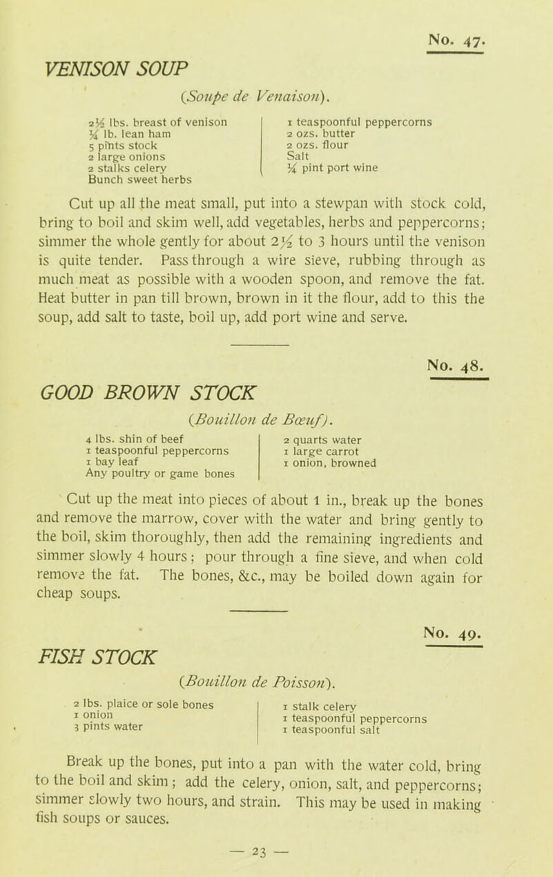 VENISON SOUP (Soupe de Venaison). iY> lbs. breast of venison lb. lean ham 5 pitots stock 2 large onions 2 stalks celery Bunch sweet herbs Cut up all the meat small, put into a stewpan with stock cold, bring to boil and skim well, add vegetables, herbs and peppercorns; simmer the whole gently for about 2)4 to 3 hours until the venison is quite tender. Passthrough a wire sieve, rubbing through as much meat as possible with a wooden spoon, and remove the fat. Heat butter in pan till brown, brown in it the flour, add to this the soup, add salt to taste, boil up, add port wine and serve. 1 teaspoonful peppercorns 2 ozs. butter 2 ozs. flour Salt % pint port wine No. 48. GOOD BROWN STOCK (.Bouillon 4 lbs. shin of beef 1 teaspoonful peppercorns 1 bay leaf Any poultry or game bones Cut up the meat into pieces of about 1 in., break up the bones and remove the marrow, cover with the water and bring gently to the boil, skim thoroughly, then add the remaining ingredients and simmer slowly 4 hours ; pour through a fine sieve, and when cold remove the fat. The bones, &c., may be boiled down again for cheap soups. de Boeuf). 2 quarts water 1 large carrot 1 onion, browned No. 49. FISH STOCK (Bouillon de Poisson}. 2 lbs. plaice or sole bones 1 stalk celery 1 °Pl?n 1 teaspoonful peppercorns 3 pints water 1 teaspoonful salt Break up the bones, put into a pan with the water cold, bring to the boil and skim ; add the celery, onion, salt, and peppercorns; simmer slowly two hours, and strain. This may be used in making fish soups or sauces.