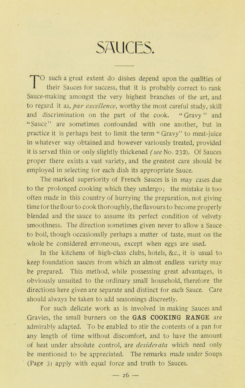 O such a great extent do dishes depend upon the qualities of 1 their Sauces for success, that it is probably correct to rank Sauce-making amongst the very highest branches of the art, and to regard it as, par excellence, worthy the most careful study, skill and discrimination on the part of the cook. “ Gravy ” and “Sauce” are sometimes confounded with one another, but in practice it is perhaps best to limit the term “ Gravy” to meat-juice in whatever way obtained and however variously treated, provided it is served thin or only slightly thickened (see No. 232). Of Sauces proper there exists a vast variety, and the greatest care should be employed in selecting for each dish its appropriate Sauce. The marked superiority of French Sauces is in may cases due to the prolonged cooking which they undergo; the mistake is too often made in this country of hurrying the preparation, not giving time for the flour to cook thoroughly, the flavours to become properly blended and the sauce to assume its perfect condition of velvety smoothness. The direction sometimes given never to allow a Sauce to boil, though occasionally perhaps a matter of taste, must on the whole be considered erroneous, except when eggs are used. In the kitchens of high-class clubs, hotels, &c., it is usual to keep foundation sauces from which an almost endless variety may be prepared. This method, while possessing great advantages, is obviously unsuited to the ordinary small household, therefore the directions here given are separate and distinct for each Sauce. Care should always be taken to add seasonings discreetly. For such delicate work as is involved in making Sauces and Gravies, the small burners on the GAS COOKING RANGE are admirably adapted. To be enabled to stir the contents of a pan for any length of time without discomfort, and to have the amount of heat under absolute control, are desiderata which need only be mentioned to be appreciated. The remarks made under Soups (Page 3) apply with equal force and truth to Sauces.