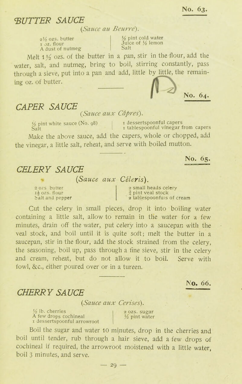 GUTTER SAUCE (Sauce an Beurre'). ■2V2 ozs. butter 1 oz. flour A dust of nutmeg % pint cold water Juice of Yz lemon Salt Melt 1 ozs. of the butter in a pan, stir in the flour, add the water, salt, and nutmeg;, bring to boil, stirring constantly, pass through a sieve, put into a pan and add, little by little, the remain- ing oz. of butter. 0 No. 6a. CAPER SAUCE (Sauce aux Cdpres). Y pint white sauce (No. 98) I 1 dessertspoonful capers Salt I 1 tablespoonful vinegar from capers Make the above sauce, add the capers, whole or chopped, add the vinegar, a little salt, reheat, and serve with boiled mutton. CELERY SAUCE No. 65. (Sauce aux 2 ozs butter ozs. flour Salt and pepper Celeris). 2 small heads celery 3 pint veal stock 2 tablespoonfuis of cream Cut the celery in small pieces, drop it into boiling water containing a little salt, allow to remain in the water for a few minutes, drain off the water, put celery into a saucepan with the veal stock, and boil until it is quite soft; melt the butter in a saucepan, stir in the flour, add the stock strained from the celery, the seasoning, boil up, pass through a fine sieve, stir in the celery and cream, reheat, but do not allow it to boil. Serve with fowl, &c., either poured over or in a tureen. No. 66. CHERR Y UCE (Sauce aux Cerises). Yz lb. cherries 2 ozs. sugar A few drops cochineal % pint water 1 dessertspoonful arrowroot Boil the sugar and water 10 minutes, drop in the cherries and boil until tender, rub through a hair sieve, add a few drops of cochineal if required, the arrowroot moistened with a little water, boil 3 minutes, and serve.