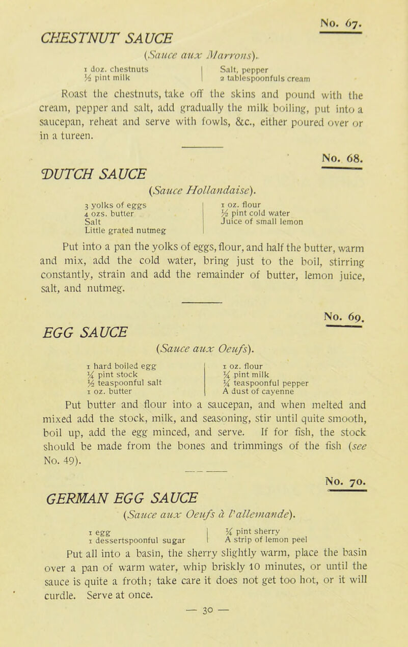 CHESTNUT SA UCE {Sauce aux Marrons). 1 doz. chestnuts I Salt, pepper Vi pint milk I 2 tablespoonfuls cream Roast the chestnuts, take off the skins and pound with the cream, pepper and salt, add gradually the milk boiling, put into a saucepan, reheat and serve with fowls, &c., either poured over or in a tureen. T>UTCH SAUCE (Sauce Hollandaise). 3 yolks of eggs 4 ozs. butter Salt Little grated nutmeg 1 oz. flour Vi pint cold water Juice of small lemon No. 68. Put into a pan the yolks of eggs, flour, and half the butter, warm and mix, add the cold water, bring just to the boil, stirring constantly, strain and add the remainder of butter, lemon juice, salt, and nutmeg. No. 69. EGG SAUCE {Sauce aux Oeu/s). 1 hard boiled egg 54 pint stock J4 teaspoonful salt 1 oz. butter 1 oz. flour 54 pint milk 54 teaspoonful pepper A dust of cayenne Put butter and flour into a saucepan, and when melted and mixed add the stock, milk, and seasoning, stir until quite smooth, boil up, add the egg minced, and serve. If for fish, the stock should be made from the bones and trimmings of the fish {see No. 49). No. 70. GERMAN EGG SAUCE {Sauce aux Oeu/s a Vallemande). 1 egg | 54 pint sherry 1 dessertspoonful sugar I A strip of lemon peel Put all into a basin, the sherry slightly warm, place the basin over a pan of warm water, whip briskly 10 minutes, or until the sauce is quite a froth; take care it does not get too hot, or it will curdle. Serve at once.