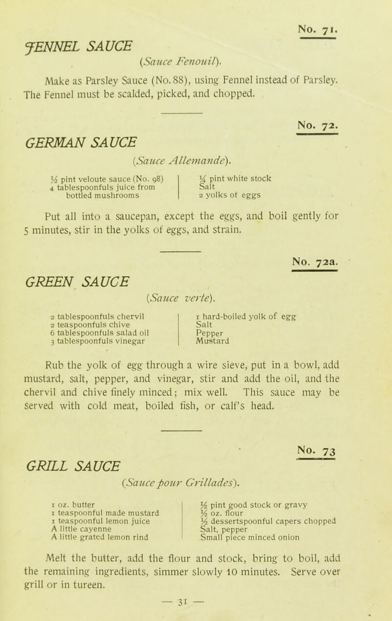JENNEL SAUCE {Sauce Fenouil). Make as Parsley Sauce (No.88), using Fennel instead of Parsley. The Fennel must be scalded, picked, and chopped. GERMAN SAUCE {Sauce Allemande). l/2 pint veloute sauce (No. 98) 4 tablespoonfuls juice from bottled mushrooms pint white stock Salt 2 yolks of eggs No. 72. Put all into a saucepan, except the eggs, and boil gently for 5 minutes, stir in the yolks of eggs, and strain. GREEN SAUCE {Sauce 2 tablespoonfuls chervil 2 teaspoonfuls chive 6 tablespoonfuls salad oil 3 tablespoonfuls vinegar No. 72a. verte). 1 hard-boiled yolk of egg Salt Pepper Mustard Rub the yolk of egg through a wire sieve, put in a bowl, add mustard, salt, pepper, and vinegar, stir and add the oil, and the chervil and chive finely minced; mix well. This sauce may be served with cold meat, boiled fish, or calf’s head. GRILL SAUCE No. 73 {Sauce pour Grillades). 1 oz. butter 1 teaspoonful made mustard 1 teaspoonful lemon juice A little cayenne A little grated lemon rind l/2 pint good stock or gravy y oz. flour y2 dessertspoonful capers chopped Salt, pepper Small piece minced onion Melt the butter, add the flour and stock, bring to boil, add the remaining ingredients, simmer slowly 10 minutes. Serve over grill or in tureen.