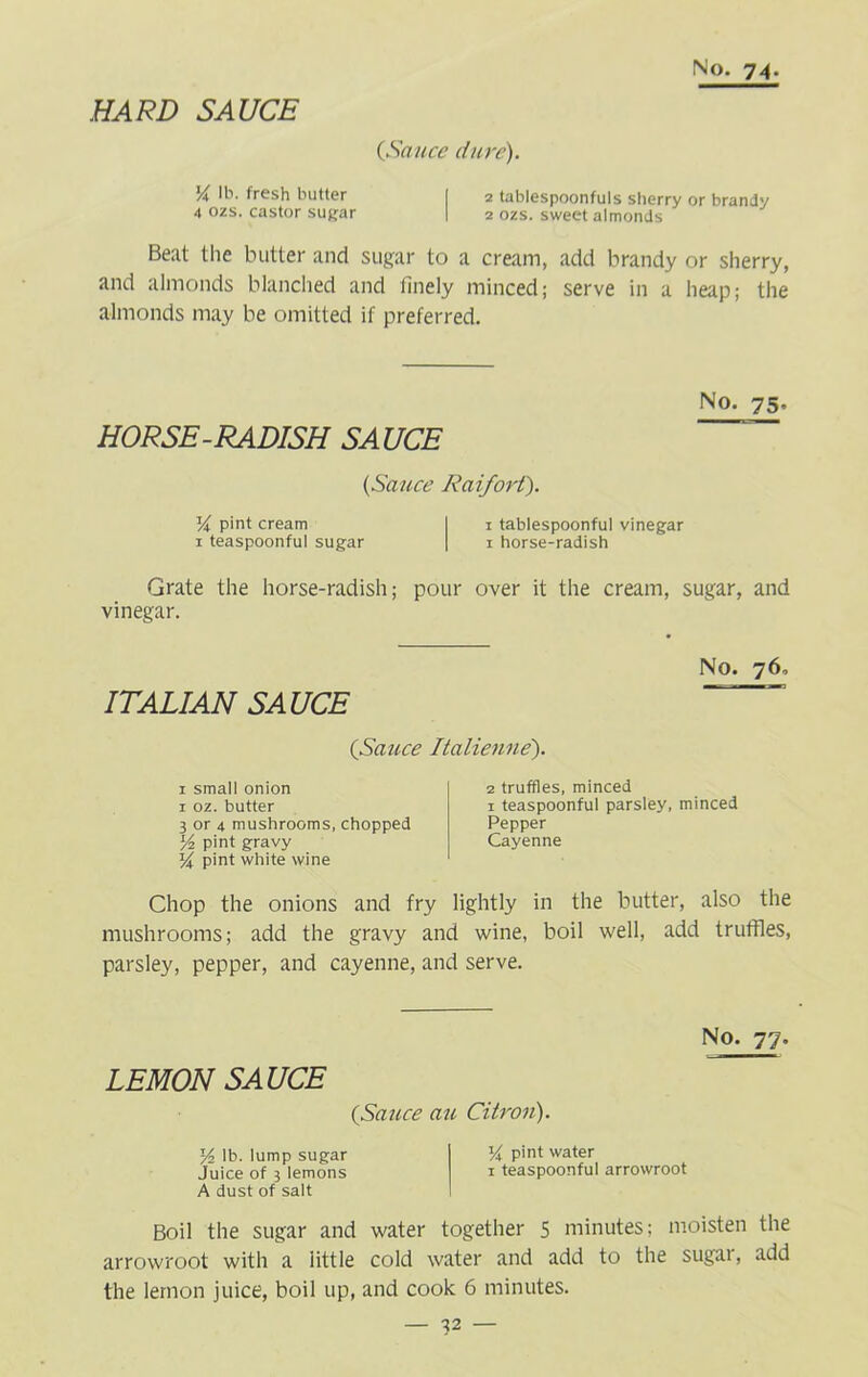 HARD SAUCE {Sauce dure). 14 lb. fresh butter I 2 tablespoonfuls sherry or brandy 4 ozs. castor sugar | 2 ozs. sweet almonds Beat the butter and sugar to a cream, add brandy or sherry, and almonds blanched and finely minced; serve in a heap; the almonds may be omitted if preferred. HORSE-RADISH SAUCE No. 75. {Sauce Raifort). Va, pint cream I 1 tablespoonful vinegar 1 teaspoonful sugar | 1 horse-radish Grate the horse-radish; pour over it the cream, sugar, and vinegar. No. 76, ITALIAN SAUCE (Sauce Italienne). 1 small onion 1 oz. butter 3 or 4 mushrooms, chopped l/2 pint gravy 14 pint white wine 2 truffles, minced 1 teaspoonful parsley, minced Pepper Cayenne Chop the onions and fry lightly in the butter, also the mushrooms; add the gravy and wine, boil well, add truffles, parsley, pepper, and cayenne, and serve. LEMON SAUCE {Sauce au Citron). No. 77. % lb. lump sugar V\ pint water Juice of 3 lemons 1 teaspoonful arrowroot A dust of salt Boil the sugar and water together 5 minutes; moisten the arrowroot with a iittle cold water and add to the sugai, add the lemon juice, boil up, and cook 6 minutes.