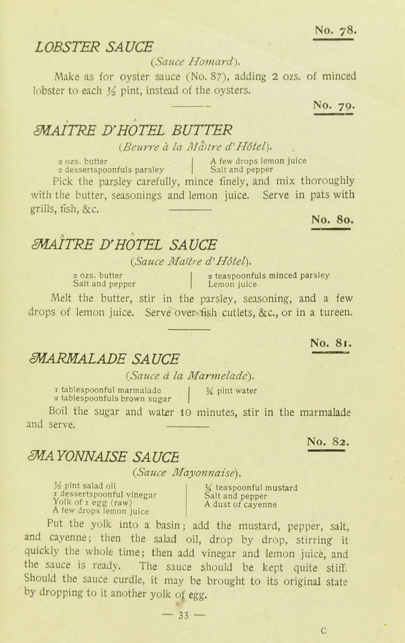 LOBSTER SAUCE {Sauce Homard). Make as for oyster sauce (No. 87), adding 2 ozs. of minced lobster to each y2 pint, instead of the oysters. No. 79. cMAITRE D'HOTEL BUTTER (B curve a la iVaitre d'Hdtel). 2 ozs. butter I A few drops lemon juice 2 dessertspoonfuls parsley | Salt and pepper Pick the parsley carefully, mince finely, and mix thoroughly with the butter, seasonings and lemon juice. Serve in pats with grills, fish, &c. No. 80. cMAITRE IT HOTEL SAUCE {Sauce Madtre d'Hdtel). 2 ozs. butter I 2 teaspoonfuls minced parsley Salt and pepper | Lemon juice Melt the butter, stir in the parsley, seasoning, and a few drops of lemon juice. Serve oven fish cutlets, &c., or in a tureen. No. 81. cMARMALADE SAUCE {Sauce a la Marmelade'). 1 tablespoonful marmalade I ^ pint water 2 tablespoonfuls brown sugar | Boil the sugar and water 10 minutes, stir in the marmalade and serve. No. 82. cMA YONNAISE SA UCE {Sauce Mayonnaise). pint salad oil 1 dessertspoonful vinegar Yolk of 1 egg (raw) A few drops lemon juice teaspoonful mustard Salt and pepper A dust of cayenne Put the yolk into a basin; add the mustard, pepper, salt, and cayenne; then the salad oil, drop by drop, stirring it quickly the whole time; then add vinegar and lemon juice, and the sauce is ready. The sauce should be kept quite stiff. Should the sauce curdle, it may be brought to its original state by dropping to it another yolk o£ egg. — 33 — c