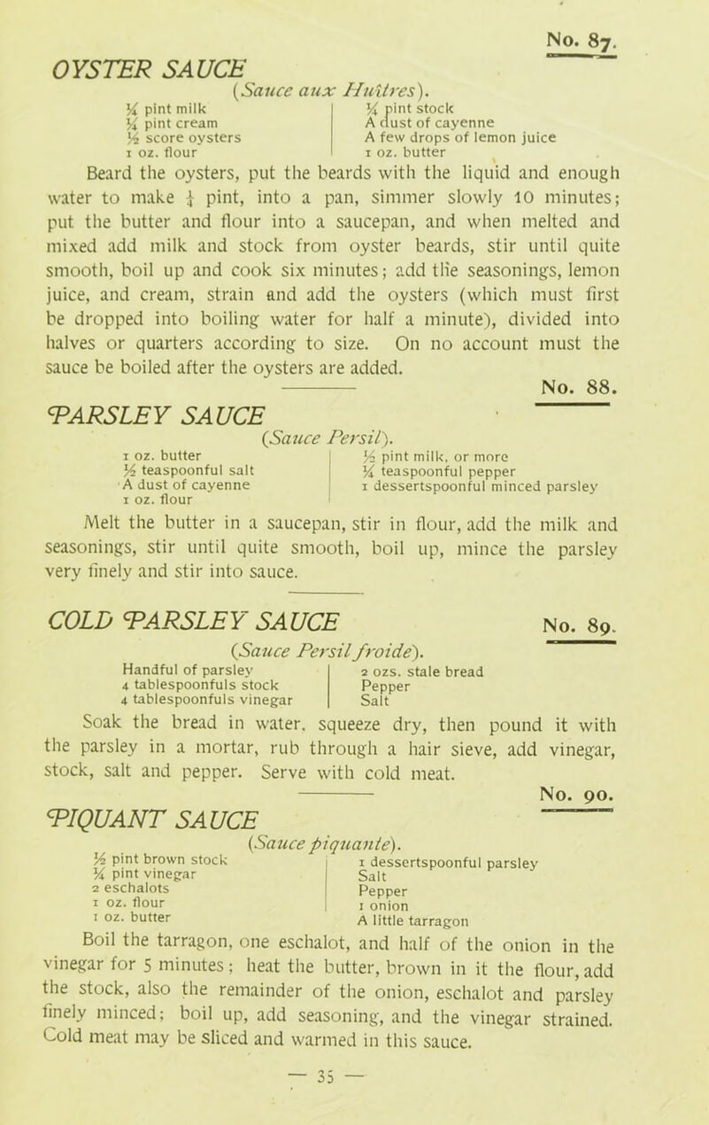 OYSTER SAUCE yx pint milk X pint cream score oysters 1 oz. flour (Sauce aux Huitres). 1 pn A dust of cayenne A few drops of lemon juice 1 oz. butter Beard the oysters, put the beards with the liquid and enough water to make -j pint, into a pan, simmer slowly 10 minutes; put the butter and flour into a saucepan, and when melted and mixed add milk and stock from oyster beards, stir until quite smooth, boil up and cook six minutes; add the seasonings, lemon juice, and cream, strain and add the oysters (which must first be dropped into boiling water for half a minute), divided into halves or quarters according to size. On no account must the sauce be boiled after the oysters are added. No. 88. PARSLEY SAUCE (Sauce Persii). 1 oz. butter I pint milk, or more lA teaspoonful salt y teaspoonful pepper A dust of cayenne 1 dessertspoonful minced parsley 1 oz. flour Melt the butter in a saucepan, stir in flour, add the milk and seasonings, stir until quite smooth, boil up, mince the parsley very finely and stir into sauce. COLD <PARSLEY SAUCE (Sauce Persiifroide'). Handful of parsley 4 tablespoonfuls stock 4 tablespoonfuls vinegar 2 ozs. stale bread Pepper Salt No. 89. Soak the bread in water, squeeze dry, then pound it with the parsley in a mortar, rub through a hair sieve, add vinegar, stock, salt and pepper. Serve with cold meat. No. 90. PIQUANT SA UCE ~~ (Sauce piquante). ]/2 pint brown stock i i dessertspoonful parsley Y pint vinegar Salt 2 eschalots | Pepper 1 oz. flour j 1 onion 1 oz. butter a little tarragon Boil the tarragon, one eschalot, and half of the onion in the vinegar for 5 minutes; heat the butter, brown in it the flour, add the stock, also the remainder of the onion, eschalot and parsley finely minced; boil up, add seasoning, and the vinegar strained. Cold meat may be sliced and warmed in this sauce.