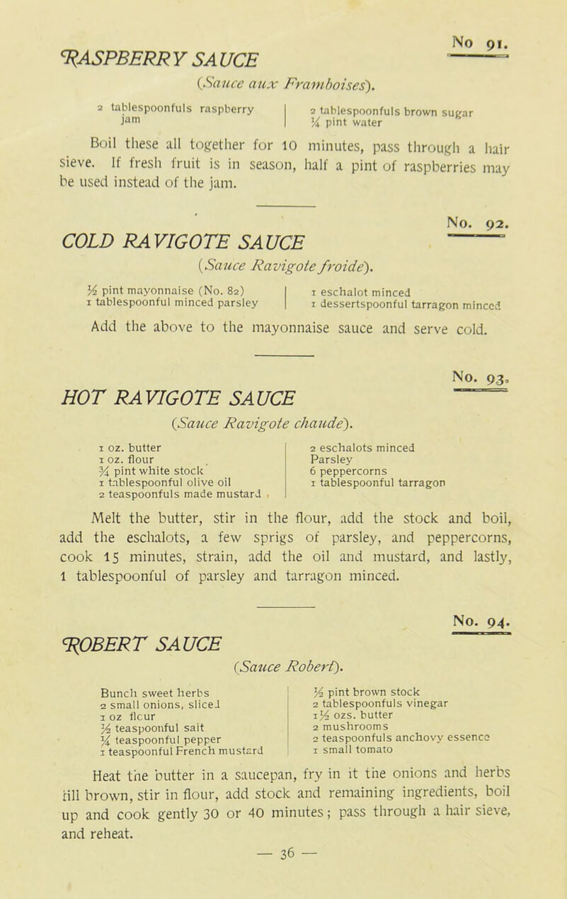 3?ASPBERR Y SA UCE {Sauce aux Framboises). 2 tablespoonfuls raspberry I 2 tablespoonfuls brown sugar Jam I ]/i pint water Boil these all together for 10 minutes, pass through a hair sieve. If fresh fruit is in season, half a pint of raspberries may be used instead of the jam. No. 92. COLD RA VIGOTE 5,4 UCE ~~ {Sauce Ravigote froide). y2 pint mayonnaise (No. 82) I 1 eschalot minced 1 tablespoonful minced parsley | 1 dessertspoonful tarragon minced Add the above to the mayonnaise sauce and serve cold. No. 93, HOT RA VIGOTE SA UCE ~ {Sauce Ravigote chaude). 1 oz. butter 1 oz. flour Yx pint white stock 1 tablespoonful olive oil 2 teaspoonfuls made mustard 2 eschalots minced Parsley 6 peppercorns 1 tablespoonful tarragon Melt the butter, stir in the flour, add the stock and boil, add the eschalots, a few sprigs of parsley, and peppercorns, cook 15 minutes, strain, add the oil and mustard, and lastly, 1 tablespoonful of parsley and tarragon minced. No. 94. 'ROBERT SAUCE (Sauce Robert). Bunch sweet herbs 2 small onions, slicei 1 oz tlcur y2 teaspoonful sait z/i teaspoonful pepper 1 teaspoonful French mustard y2 pint brown stock 2 tablespoonfuls vinegar 1 y2 ozs. butter 2 mushrooms 2 teaspoonfuls anchovy essence x small tomato Heat the butter in a saucepan, fry in it the onions and herbs till brown, stir in flour, add stock and remaining ingredients, boil up and cook gently 30 or 40 minutes; pass through a hair sieve, and reheat.