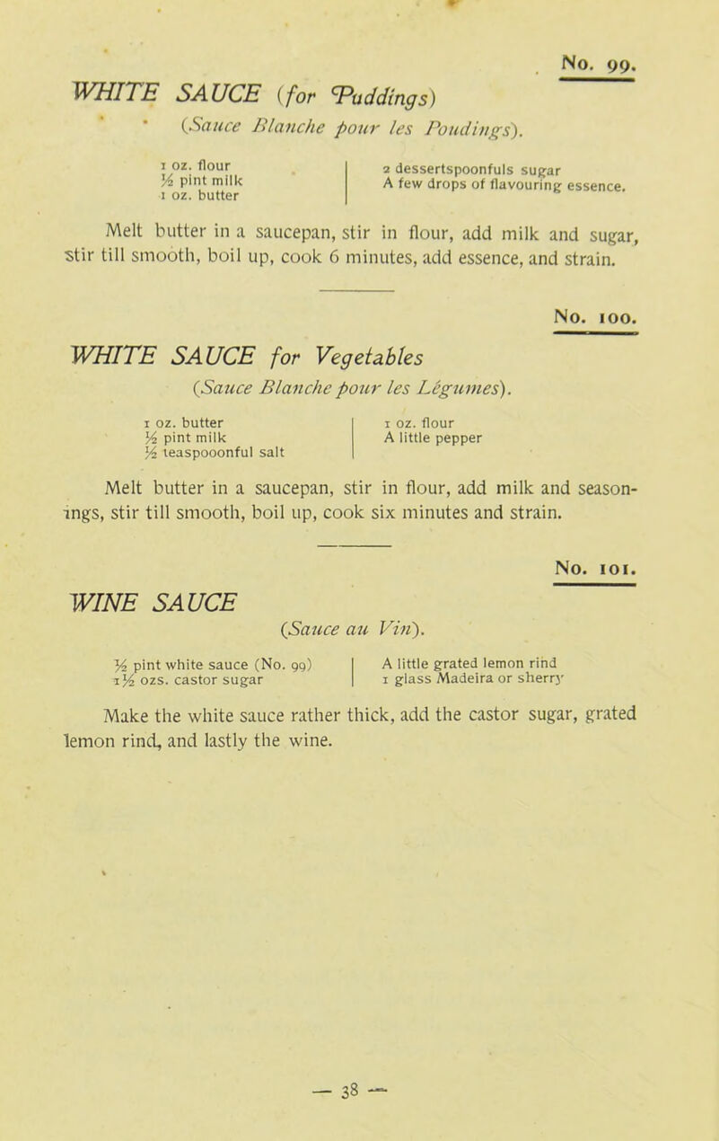 WHITE SAUCE (for ^Puddings) (Sauce Blanche pour les Bondings'). 1 oz. flour pint milk 1 oz. butter 2 dessertspoonfuls sugar A few drops of flavouring essence. Melt butter in a saucepan, stir in flour, add milk and sugar, stir till smooth, boil up, cook 6 minutes, add essence, and strain. No. 100. WHITE SAUCE for Vegetables {Sauce Blanche pour les Legumes). 1 oz. butter 1 oz. flour Vi pint miik A little pepper % teaspooonful salt Melt butter in a saucepan, stir in flour, add milk and season- ings, stir till smooth, boil up, cook six minutes and strain. No. 101. WINE SAUCE {Sauce au Vin). y2 pint white sauce (No. 99) I A little grated lemon rind 1J4 ozs. castor sugar | 1 glass Madeira or sherry Make the white sauce rather thick, add the castor sugar, grated lemon rind, and lastly the wine. - 33 -