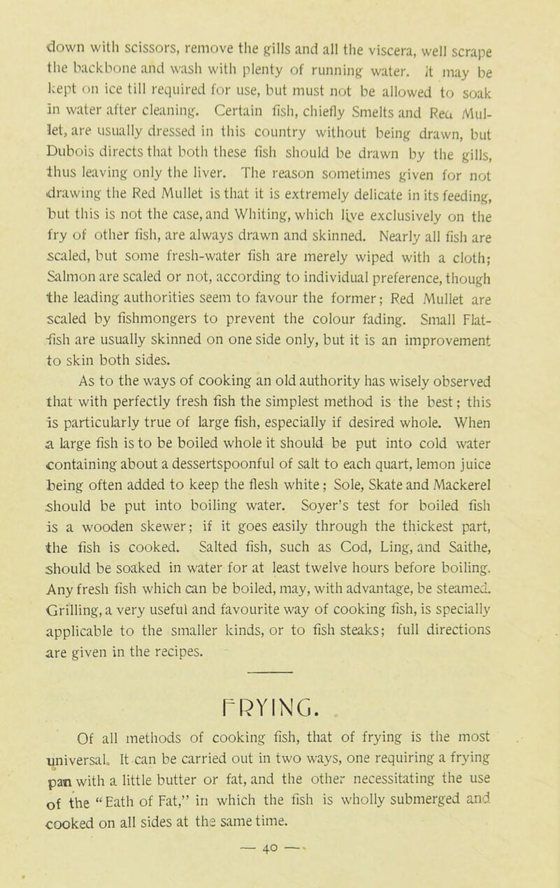 down with scissors, remove the gills and all the viscera, well scrape the backbone and wash with plenty of running water. It may be kept on ice till required for use, but must not be allowed to soak in water after cleaning. Certain fish, chiefly Smelts and Rea Mul- let, are usually dressed in this country without being drawn, but Dubois directs that both these fish should be drawn by the gills, thus leaving only the liver. The reason sometimes given for not drawing the Red Mullet is that it is extremely delicate in its feeding, but this is not the case, and Whiting, which live exclusively on the fry of other fish, are always drawn and skinned. Nearly all fish are sailed, but some fresh-water fish are merely wiped with a cloth; Salmon are scaled or not, according to individual preference, though the leading authorities seem to favour the former; Red Mullet are scaled by fishmongers to prevent the colour fading. Small Flat- fish are usually skinned on one side only, but it is an improvement to skin both sides. As to the ways of cooking an old authority has wisely observed that with perfectly fresh fish the simplest method is the best; this is particularly true of large fish, especially if desired whole. When a large fish is to be boiled whole it should be put into cold water containing about a dessertspoonful of salt to each quart, lemon juice being often added to keep the flesh white; Sole, Skate and Mackerel .should be put into boiling water. Soyer’s test for boiled fish is a wooden skewer; if it goes easily through the thickest part, the fish is cooked. Salted fish, such as Cod, Ling, and Saithe, should be soaked in water for at least twelve hours before boiling. Any fresh fish which can be boiled, may, with advantage, be steamed. Grilling, a very useful and favourite way of cooking fish, is specially applicable to the smaller kinds, or to fish steaks; full directions are given in the recipes. TRYING. Of all methods of cooking fish, that of frying is the most universal It can be carried out in two ways, one requiring a frying pan with a little butter or fat, and the other necessitating the use of the “ Eath of Fat,” in which the fish is wholly submerged and cooked on all sides at the same time.