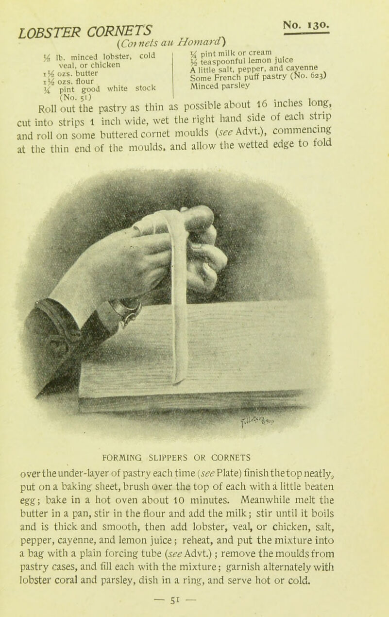LOBSTER CORNETS (Co/ ucts ait Homard) y lb. minced lobster, cold veal, or chicken 1 ozs. butter ozs. flour H pint good white stock (No. 51) y pint milk or cream y, teaspoonful lemon juice Alittle salt, pepper, and cayenne Some French puff pastry (No. 623) Minced parsley Roll out the pastry as thin as possible about 16 inches long, cut into strips 1 inch wide, wet the right hand side of each strip and roll on some buttered cornet moulds (see Advt.), commencing at the thin end of the moulds, and allow the wetted edge to told FORMING SLIPPERS OR CORNETS over the under-layer of pastry each time (see Plate) finish the top neatly, put on a baking sheet, brush over the top of each with a little beaten egg; bake in a hot oven about 10 minutes. Meanwhile melt the butter in a pan, stir in the flour and add the milk; stir until it boils and is thick and smooth, then add lobster, veal, or chicken, salt, pepper, cayenne, and lemon juice; reheat, and put the mixture into a bag with a plain forcing tube (see Advt.); remove the moulds from pastry cases, and fill each with the mixture; garnish alternately with lobster coral and parsley, dish in a ring, and serve hot or cold.