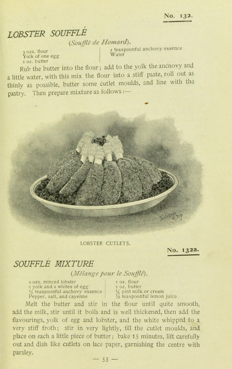 lobster souffle {Souffle* de Howard). 3 ozs. flour Yolk of one egg 1 teaspoonful anchovy essence Water 1 oz. butter Rub the butter into the flour; add to the yolk the ancnovy and a little water, with this mix the flour into a stiff paste, roll out as thinly as possible, butter some cutlet moulds, and line with the pastry. Then prepare mixture as follows LOBSTER CUTLETS. No. I32a» SOUFFLE MIXTURE (.Melange pour le Souffle). 2 ozs. minced lobster | : oz. flour 1 yolk and 2 whites of egg j 1 oz. butter lA teaspoonful anchovy essence Vx pint milk or cream Pepper, salt, and cayenne teaspoonful lemon juice Melt the butter and stir in the flour until quite smooth, add the milk, stir until it boils and is well thickened, then add the flavourings, yolk of egg and lobster, and the white whipped to a very stiff froth; stir in very lightly, fill the cutlet moulds, and place on each a little piece of butter; bake 15 minutes, lift carefully out and dish like cutlets on lace paper, garnishing the centre with parsley.