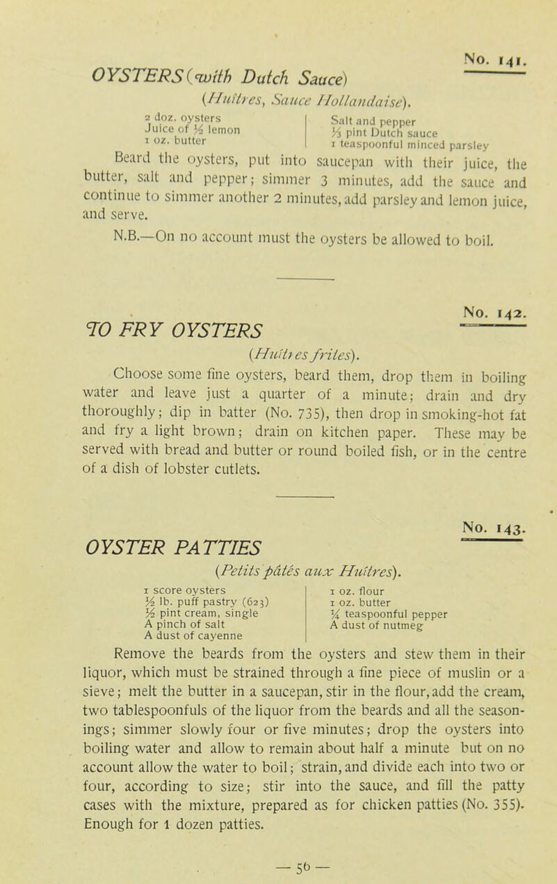 OYSTERS (with Dutch Sauce) (Uniti es, Sauce Hollandaise). 2 doz. oysters Juice of % lemon 1 oz. butter Beard the oysters, put into butter, salt and pepper; simmer Salt and pepper Vi pint Dutch sauce 1 teaspoonful minced parsley saucepan with their juice, the 3 minutes, add the sauce and continue to simmer another 2 minutes, add parsley and lemon juice, and serve. N.B.—On no account must the oysters be allowed to boil. No. 142. TO FRY OYSTERS (HuUtes friles). Choose some fine oysters, beard them, drop them in boiling water and leave just a quarter of a minute; drain and dry thoroughly; dip in batter (No. 735), then drop in smoking-hot fat and fry a light brown; drain on kitchen paper. These may be served with bread and butter or round boiled fish, or in the centre of a dish of lobster cutlets. OYSTER PATTIES No. 143. (Petits pates aux Huitres). 1 score oysters V2 lb. puff pastry (623) V2 pint cream, single A pinch of salt A dust of cayenne 1 oz. flour 1 oz. butter yi teaspoonful pepper A dust of nutmeg Remove the beards from the oysters and stew them in their liquor, which must be strained through a fine piece of muslin or a sieve; melt the butter in a saucepan, stir in the flour,add the cream, two tablespoonfuls of the liquor from the beards and all the season- ings; simmer slowly four or five minutes; drop the oysters into boiling water and allow to remain about half a minute but on no account allow the water to boil; strain, and divide each into two or four, according to size; stir into the sauce, and fill the patty cases with the mixture, prepared as for chicken patties (No. 355). Enough for 1 dozen patties.