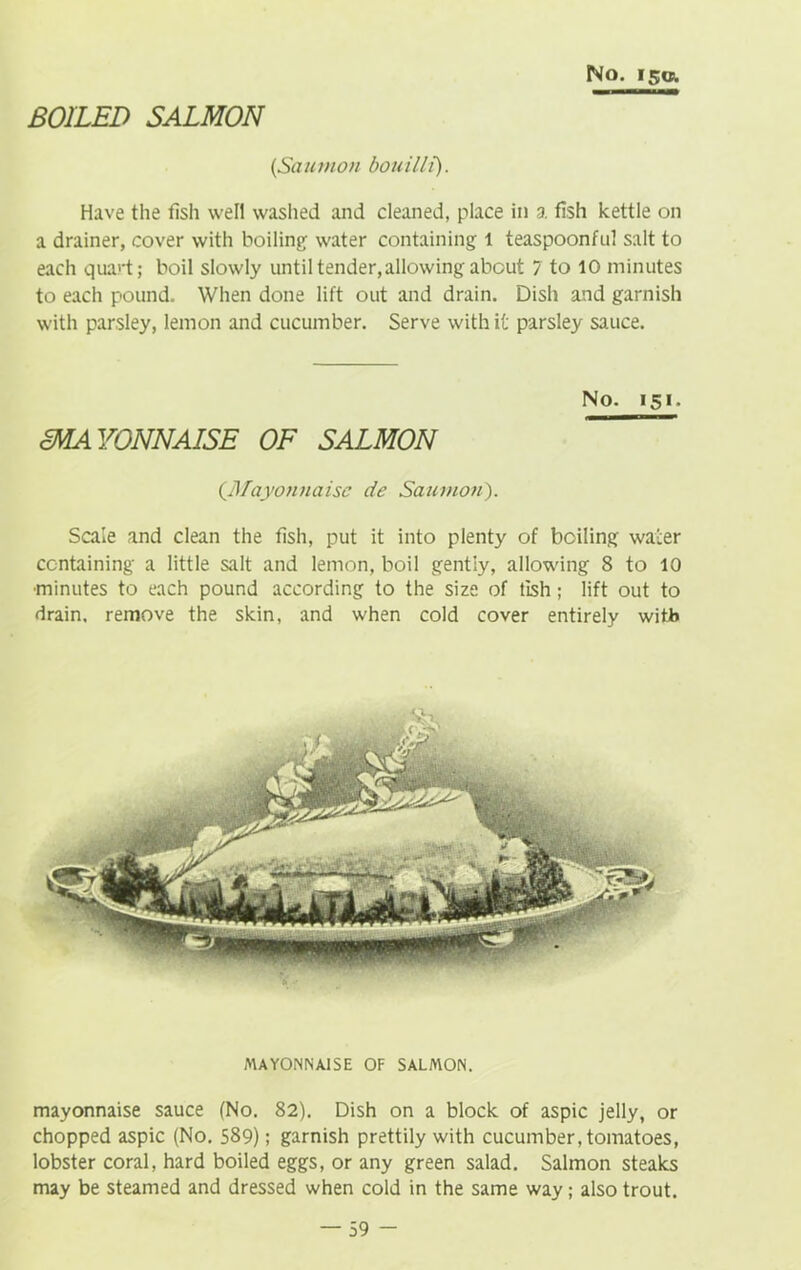 BOILED SALMON No. is®. [Saumon bouilli). Have the fish well washed and cleaned, place in a fish kettle on a drainer, cover with boiling- water containing 1 teaspoonful salt to each qua)'t; boil slowly until tender,allowing about 7 to 10 minutes to each pound. When done lift out and drain. Dish and garnish with parsley, lemon and cucumber. Serve with it parsley sauce. MAYONNAISE OF SALMON No. 151. (.Mayonnaise de Saumon). Scale and clean the fish, put it into plenty of boiling water containing a little salt and lemon, boil gently, allowing 8 to 10 •minutes to each pound according to the size of tish; lift out to drain, remove the skin, and when cold cover entirely with MAYONNAISE OF SALMON. mayonnaise sauce (No. 82). Dish on a block of aspic jelly, or chopped aspic (No. 589); garnish prettily with cucumber, tomatoes, lobster coral, hard boiled eggs, or any green salad. Salmon steaks may be steamed and dressed when cold in the same way; also trout.