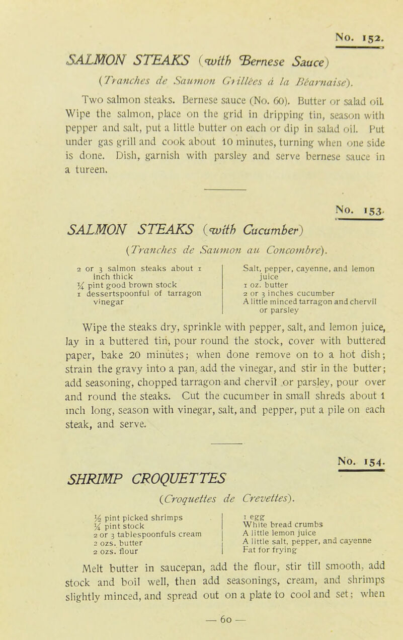 SALMON STEAKS (•with 'Bernese Sauce) (Tranches de Saumon C> illecs a la Bearnaise). Two salmon steaks. Bernese sauce (No. 60). Butter or salad oiL Wipe the salmon, place on the grid in dripping tin, season with pepper and salt, put a little butter on each or dip in salad oil. Put under gas grill and cook about 10 minutes, turning when one side is done. Dish, garnish with parsley and serve bernese sauce in a tureen. No. 153. SALMON STEAKS (‘with Cucumber) {Tranches de Saumon au Concornbre). 2 or 3 salmon steaks about i inch thick T/i pint good brown stock 1 dessertspoonful of tarragon vinegar Salt, pepper, cayenne, and lemon juice 1 oz. butter 2 or 3 inches cucumber A little minced tarragon and chervil or parsley Wipe the steaks dry, sprinkle with pepper, salt, and lemon juice, lay in a buttered tin, pour round the stock, cover with buttered paper, bake 20 minutes; when done remove on to a hot dish; strain the gravy into a pan. add the vinegar, and stir in the butter; add seasoning, chopped tarragon and chervil or parsley, pour over and round the steaks. Cut the cucumber in small shreds about 1 inch long, season with vinegar, salt, and pepper, put a pile on each steak, and serve. No. 154. SHRIMP CROQUETTES {Croquettes de Crevettes). l/2 pint picked shrimps pint stock 2 or 3 tablespoonfuls cream 2 ozs. butter 2 ozs. flour 1 egg White bread crumbs A little lemon juice A little salt, pepper, and cayenne Fat for frying Melt butter in saucepan, add the flour, stir till smooth, add stock and boil well, then add seasonings, cream, and shrimps slightly minced, and spread out on a plate to cool and set; when — 60 —