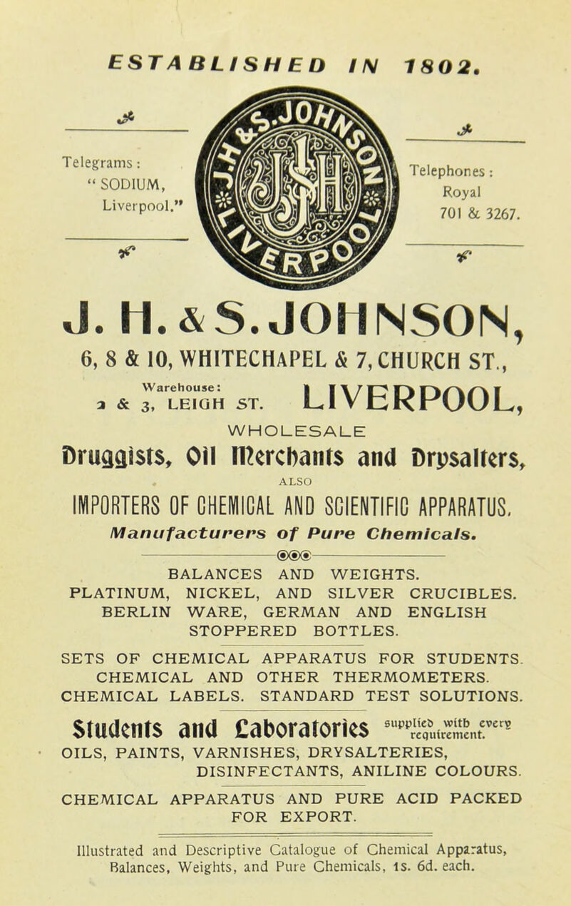 EST A BLI SH E D IN 1802. J. h.&S. JOHNSON, 6, 8 & 10, WHITECHAPEL & 7, CHURCH ST., 3 & 3, LEIGH ST. LIVERPOOL, WHOLESALE Druggists, Oil merchants and Drysaltery , ALSO IMPORTERS OF CHEMICAL AND SCIENTIFIC APPARATUS. Manufacturers of Pure Chemicals. ®®® BALANCES AND WEIGHTS. PLATINUM, NICKEL, AND SILVER CRUCIBLES. BERLIN WARE, GERMAN AND ENGLISH STOPPERED BOTTLES. SETS OF CHEMICAL APPARATUS FOR STUDENTS. CHEMICAL AND OTHER THERMOMETERS. CHEMICAL LABELS. STANDARD TEST SOLUTIONS. Students and Eaboratories ^requirement. OILS, PAINTS, VARNISHES, DRYSALTERIES, DISINFECTANTS, ANILINE COLOURS. CHEMICAL APPARATUS AND PURE ACID PACKED FOR EXPORT. Illustrated and Descriptive Catalogue of Chemical Apparatus, Balances, Weights, and Pure Chemicals, is. 6d. each.