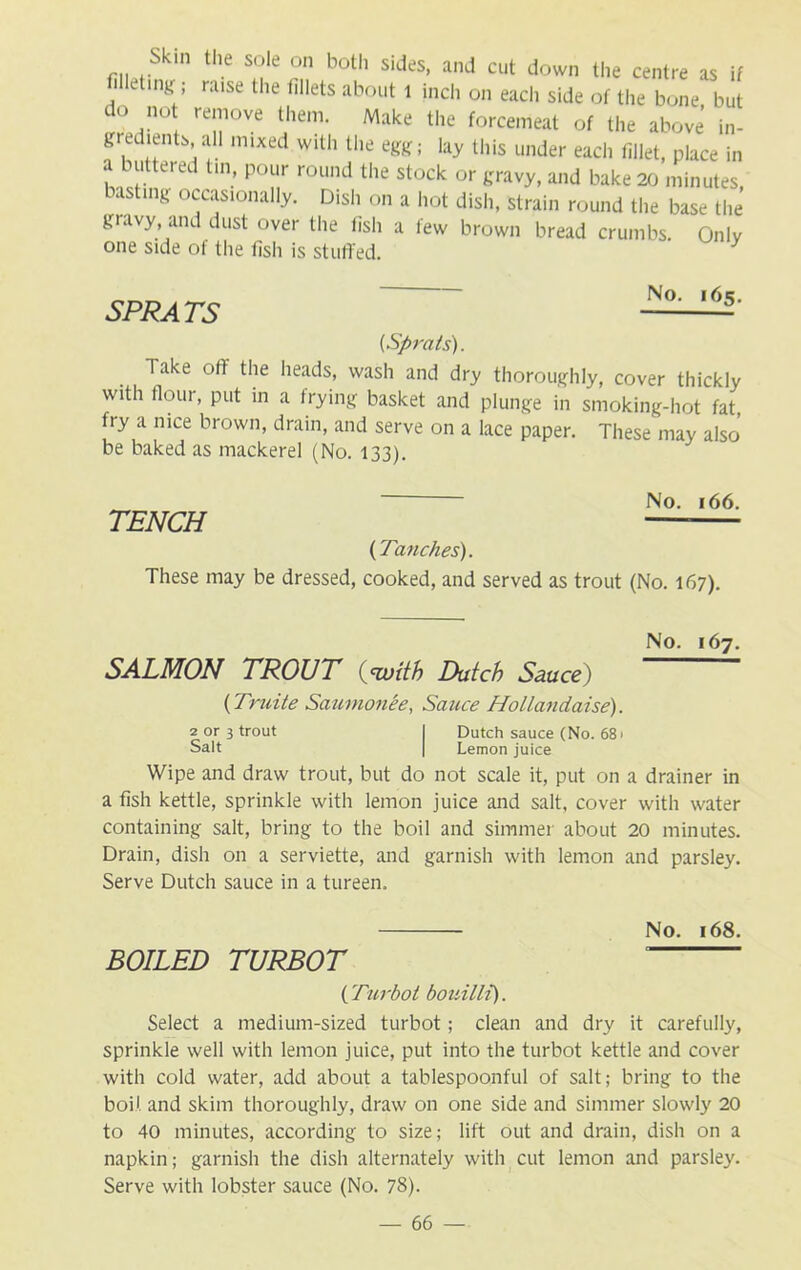 Skin the sole on both sides, and cut down the centre as if fiHetmtf; raise the fillets about l inch on each side of the bone but do not remove them. Make the forcemeat of the above in- gredients, all mixed with the egg; lay this under each fillet, place in a buttered tin, pour round the stock or gravy, and bake 20 minutes basting occasionally. Dish on a hot dish, strain round the base the gravy and dust over the fish a few brown bread crumbs. Only one side ot the fish is stuffed. y SPRATS No. 165. (Sprats). Take off the heads, wash and dry thoroughly, cover thickly with flour, put in a frying basket and plunge in smoking-hot fat, fry a nice brown, drain, and serve on a lace paper. These may also be baked as mackerel (No. 133). No. 166. TENCH (Tanches). These may be dressed, cooked, and served as trout (No. 167). No. 167. SALMON TROUT Ouoith Dutch Sauce) (Truite Saumonee, Sauce Hollandaise). 2 or 3 trout I Dutch sauce (No. 68 > Salt | Lemon juice Wipe and draw trout, but do not scale it, put on a drainer in a fish kettle, sprinkle with lemon juice and salt, cover with water containing salt, bring to the boil and simmer about 20 minutes. Drain, dish on a serviette, and garnish with lemon and parsley. Serve Dutch sauce in a tureen. No. 168. BOILED TURBOT (Turbot bouilli). Select a medium-sized turbot; clean and dry it carefully, sprinkle well with lemon juice, put into the turbot kettle and cover with cold water, add about a tablespoonful of salt; bring to the boil and skim thoroughly, draw on one side and simmer slowly 20 to 40 minutes, according to size; lift out and drain, dish on a napkin; garnish the dish alternately with cut lemon and parsley. Serve with lobster sauce (No. 78).