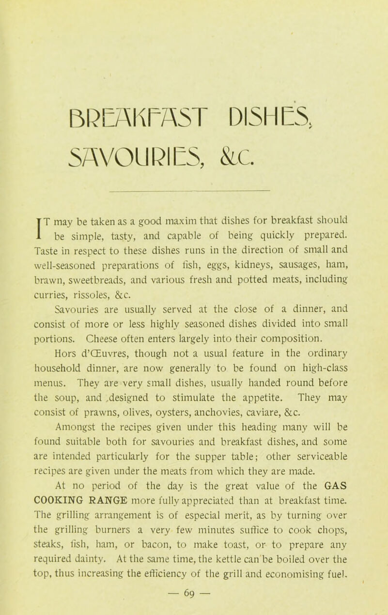 BREAKEA5T DISHES SAVOURIES, &c IT may be taken as a good maxim that dishes for breakfast should be simple, tasty, and capable of being quickly prepared. Taste in respect to these dishes runs in the direction of small and well-seasoned preparations of fish, eggs, kidneys, sausages, ham, brawn, sweetbreads, and various fresh and potted meats, including curries, rissoles, &c. Savouries are usually served at the close of a dinner, and consist of more or less highly seasoned dishes divided into small portions. Cheese often enters largely into their composition. Hors d’QEuvres, though not a usual feature in the ordinary household dinner, are now generally to be found on high-class menus. They are very small dishes, usually handed round before the soup, and .designed to stimulate the appetite. They may consist of prawns, olives, oysters, anchovies, caviare, &c. Amongst the recipes given under this heading many will be found suitable both for savouries and breakfast dishes, and some are intended particularly for the supper table; other serviceable recipes are given under the meats from which they are made. At no period of the day is the great value of the GAS COOKING RANGE more fully appreciated than at breakfast time. The grilling arrangement is of especial merit, as by turning over the grilling burners a very few minutes suffice to cook chops, steaks, fish, ham, or bacon, to make toast, or to prepare any required dainty. At the same time, the kettle can be boiled over the top, thus increasing the efficiency of the grill and economising fuel.