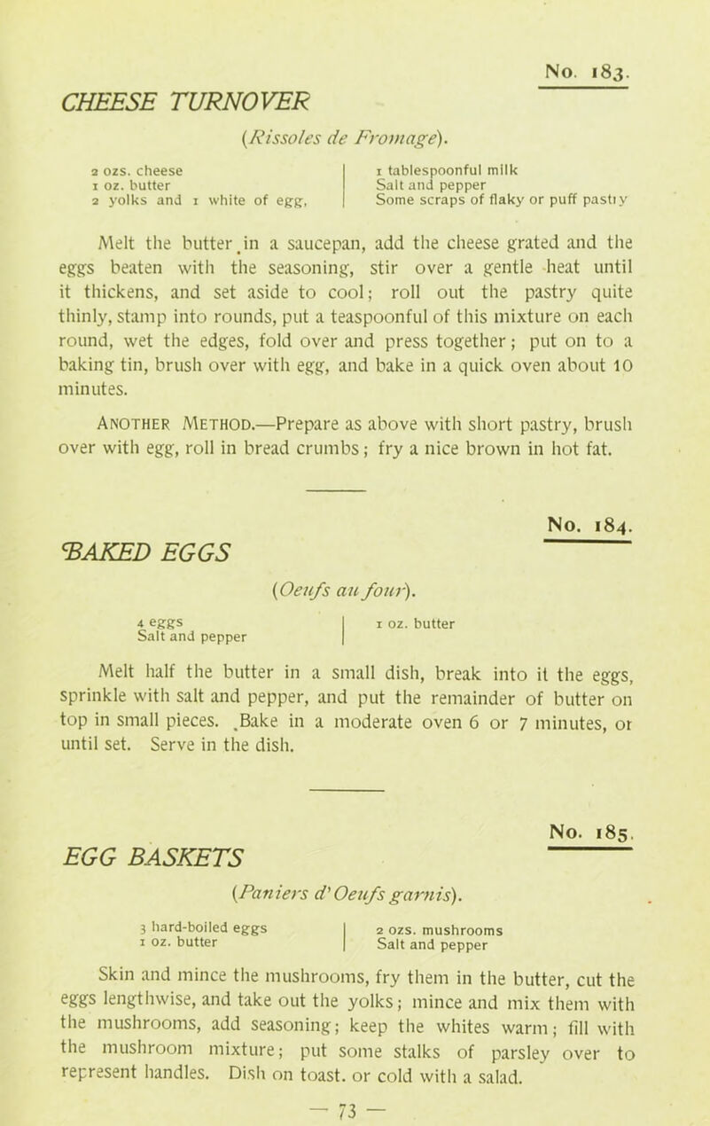 CHEESE TURNOVER (Rissoles de From age). 2 ozs. cheese 1 oz. butter 2 yolks and 1 white of egg;, 1 tablespoonfu! milk Salt and pepper Some scraps of flaky or puff pastiy Melt the butter jn a saucepan, add the cheese grated and the eggs beaten with the seasoning, stir over a gentle heat until it thickens, and set aside to cool; roll out the pastry quite thinly, stamp into rounds, put a teaspoonful of this mixture on each round, wet the edges, fold over and press together; put on to a baking tin, brush over with egg, and bake in a quick oven about 10 minutes. Another Method.—Prepare as above with short pastry, brush over with egg, roll in bread crumbs; fry a nice brown in hot fat. BAKED EGGS (Oeufs an four). 4 eggs I i oz. butter Salt and pepper No. 184. Melt half the butter in a small dish, break into it the eggs, sprinkle with salt and pepper, and put the remainder of butter on top in small pieces. .Bake in a moderate oven 6 or 7 minutes, or until set. Serve in the dish. EGG BASKETS No. 185. (Pan iers d' Oeufs gam is). 3 hard-boiled eggs I 2 ozs. mushrooms 1 oz. butter | Salt and pepper Skin and mince the mushrooms, fry them in the butter, cut the eggs lengthwise, and take out the yolks; mince and mix them with the mushrooms, add seasoning; keep the whites warm; fill with the mushroom mixture; put some stalks of parsley over to represent handles. Dish on toast, or cold with a salad.