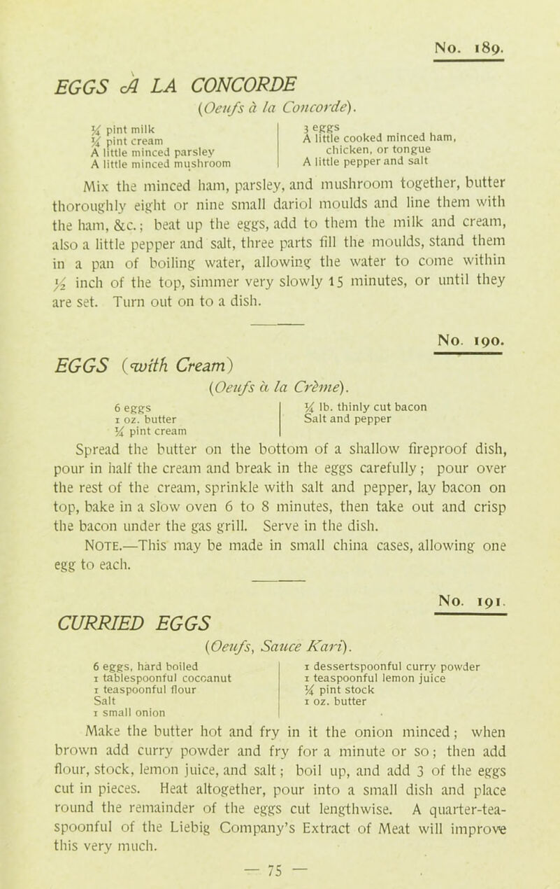 EGGS cA LA CONCORDE (Oeufs a la Concorde). pint milk yA pint cream A little minced parsley A little minced mushroom 3 eggs A little cooked minced ham, chicken, or tongue A little pepper and salt Mix the minced ham, parsley, and mushroom together, butter thoroughly eight or nine small dariol moulds and line them with the ham, &c.; beat up the eggs, add to them the milk and cream, also a little pepper and salt, three parts fill the moulds, stand them in a pan of boiling water, allowing the water to come within '/> inch of the top, simmer very slowly 15 minutes, or until they are set. Turn out on to a dish. No. 190. EGGS {with Cream) (Oeufs ci la Crhne). 6 eggs 14 lb. thinly cut bacon 1 oz. butter Salt and pepper Vx pint cream Spread the butter on the bottom of a shallow fireproof dish, pour in half the cream and break in the eggs carefully ; pour over the rest of the cream, sprinkle with salt and pepper, lay bacon on top, bake in a slow oven 6 to 8 minutes, then take out and crisp the bacon under the gas grill. Serve in the dish. Note.—This may be made in small china cases, allowing one egg to each. No. 191. CURRIED EGGS (1Oeufs, Sauce Kari). 6 eggs, hard boiled I i dessertspoonful curry powder 1 tablespoonful cocoanut 1 teaspoonful lemon juice 1 teaspoonful flour j % pint stock Salt 1 oz. butter 1 small onion I Make the butter hot and fry in it the onion minced; when brown add curry powder and fry for a minute or so; then add flour, stock, lemon juice, and salt; boil up, and add 3 of the eggs cut in pieces. Heat altogether, pour into a small dish and place round the remainder of the eggs cut lengthwise. A quarter-tea- spoonful of the Liebig Company’s Extract of Meat will improve this very much.