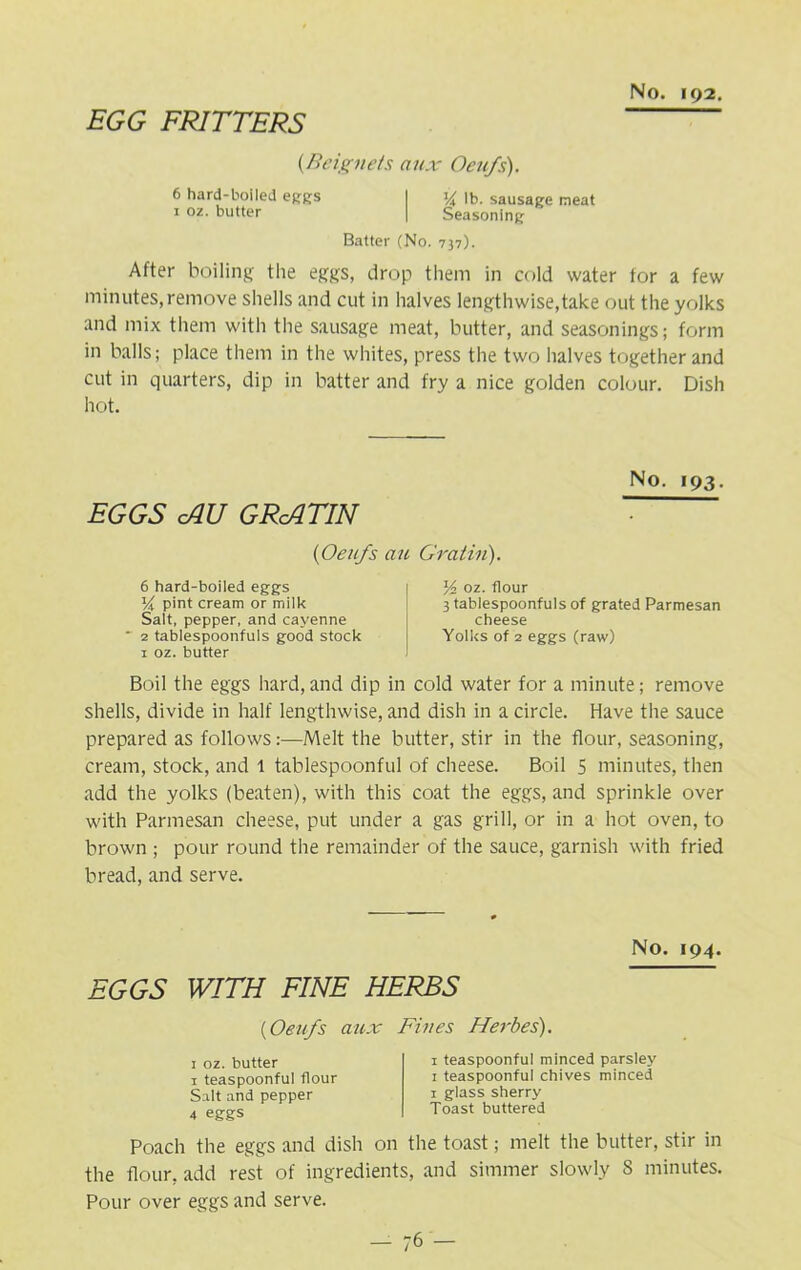 EGG FRITTERS (.Beignets aux Oeufs). 6 hard-boiled eggs I % lb. sausage meat 1 oz. butter | Seasoning Batter (No. 737). After boiling the eggs, drop them in cold water for a few minutes, remove shells and cut in halves lengthwise,take out the yolks and mix them with the sausage meat, butter, and seasonings; form in balls; place them in the whites, press the two halves together and cut in quarters, dip in batter and fry a nice golden colour. Dish hot. EGGS cAU GRcATIN No. 193. (Oeufs au Gratin'). 6 hard-boiled eggs l/i pint cream or milk Salt, pepper, and cayenne * 2 tablespoonfuls good stock 1 oz. butter Y> oz. flour 3 tablespoonfuls of grated Parmesan cheese Yolks of 2 eggs (raw) Boil the eggs hard, and dip in cold water for a minute; remove shells, divide in half lengthwise, and dish in a circle. Have the sauce prepared as follows:—Melt the butter, stir in the flour, seasoning, cream, stock, and 1 tablespoonful of cheese. Boil 5 minutes, then add the yolks (beaten), with this coat the eggs, and sprinkle over with Parmesan cheese, put under a gas grill, or in a hot oven, to brown ; pour round the remainder of the sauce, garnish with fried bread, and serve. No. 194. EGGS WITH FINE HERBS (Oeufs aux Fives Herbes). 1 oz. butter 1 teaspoonful flour Salt and pepper 4 eggs 1 teaspoonful minced parsley 1 teaspoonful chives minced 1 glass sherry Toast buttered Poach the eggs and dish on the toast; melt the butter, stir in the flour, add rest of ingredients, and simmer slowly S minutes. Pour over eggs and serve.