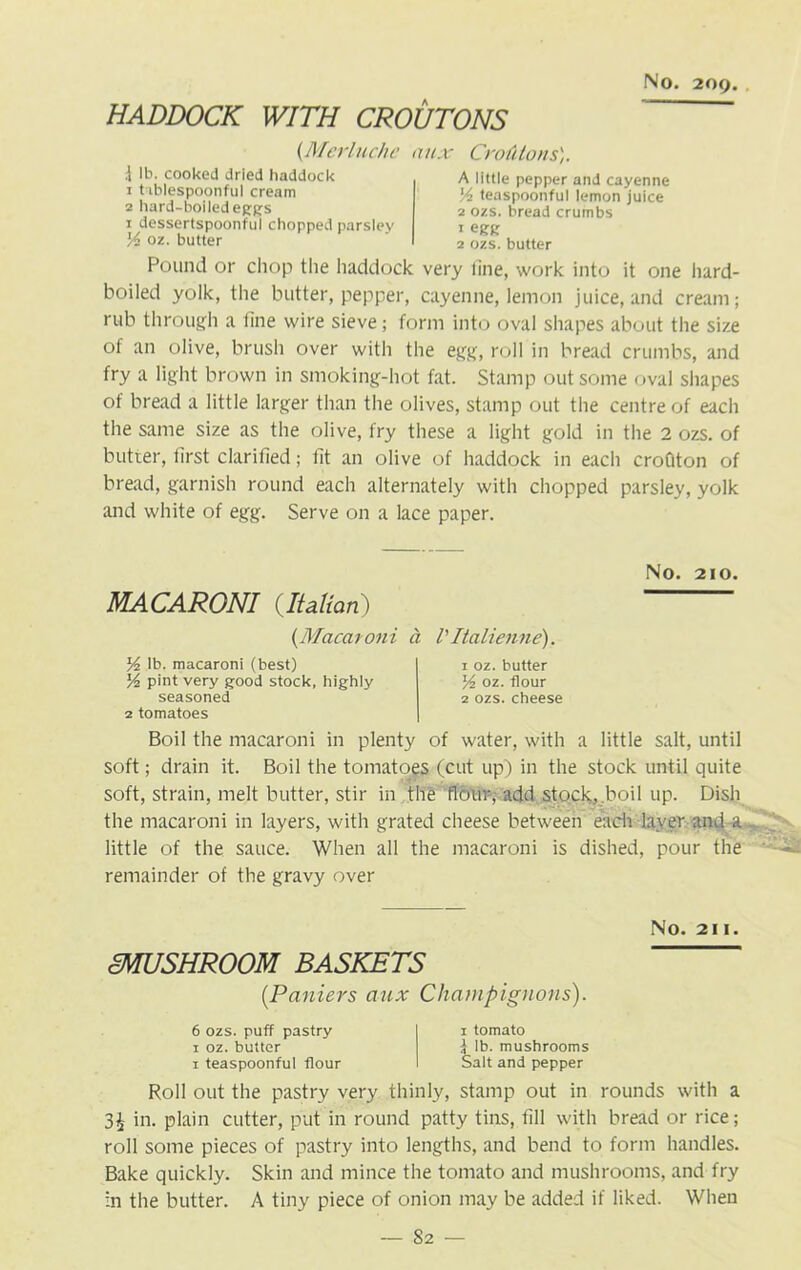 HADDOCK WITH CROUTONS (.Merluche mix CrotUons). t lb. cooked dried haddock 1 t iblespoonful cream 2 hard-boiled eggs 1 dessertspoonful chopped parsley Y oz. butter A little pepper and cayenne 'A teaspoonful lemon juice 2 ozs. bread crumbs 2 ozs. butter Pound or chop the haddock very line, work into it one hard- boiled yolk, the butter, pepper, cayenne, lemon juice, and cream; rub through a line wire sieve; form into oval shapes about the size of an olive, brush over with the egg, roll in bread crumbs, and fry a light brown in smoking-hot fat. Stamp out some oval shapes of bread a little larger than the olives, stamp out the centre of each the same size as the olive, fry these a light gold in the 2 ozs. of butter, first clarified; lit an olive of haddock in each crofiton of bread, garnish round each alternately with chopped parsley, yolk and white of egg. Serve on a lace paper. No. 210. MACARONI (Italian) {Macaroni a VItalienne). Y lb. macaroni (best) Yz pint very good stock, highly seasoned 2 tomatoes 1 oz. butter Yz oz. flour 2 ozs. cheese Boil the macaroni in plenty of water, with a little salt, until soft; drain it. Boil the tomatoes (cut up) in the stock until quite soft, strain, melt butter, stir in the flour, add stock, boil up. Dish the macaroni in layers, with grated cheese between each layer and a . little of the sauce. When all the macaroni is dished, pour the remainder of the gravy over No. 211. mUSHROOM BASKETS (Paniers aux Champignons). 6 ozs. puff pastry 1 oz. butter 1 teaspoonful flour 1 tomato £ lb. mushrooms Salt and pepper Roll out the pastry very thinly, stamp out in rounds with a 3£ in. plain cutter, put in round patty tins, fill with bread or rice; roll some pieces of pastry into lengths, and bend to form handles. Bake quickly. Skin and mince the tomato and mushrooms, and fry in the butter. A tiny piece of onion may be added if liked. When
