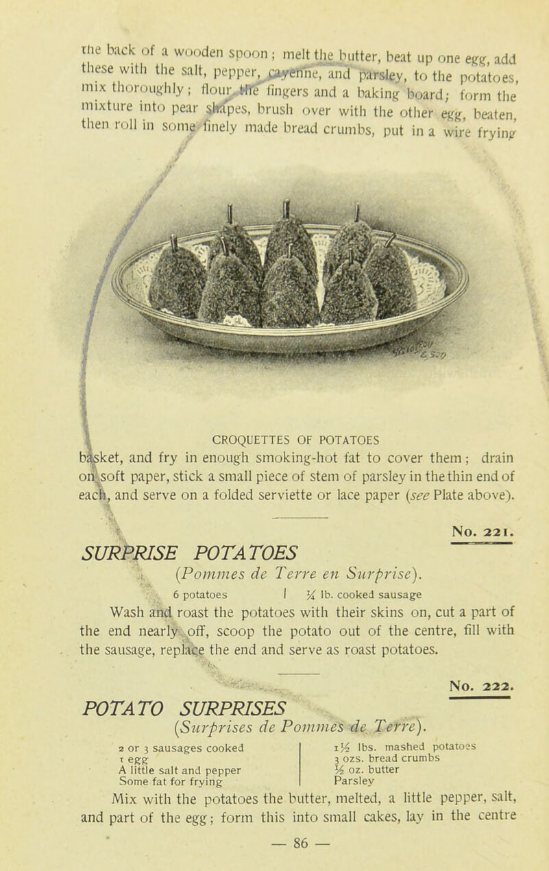 tne back of a wooden spoon; melt the butter, beat up one egg, add these with the salt, pepper, payertne, aiut parsley, to the potatoes, mix thoroughly; floury lingers and a baking board; form the mixture into pear shapes, brush over with the other egg, beaten then roll in some finely made bread crumbs, put in a wire frying rA' CROQUETTES OF POTATOES basket, and fry in enough smoking-hot fat to cover them; drain on soft paper, stick a small piece of stem of parsley in the thin end of each, and serve on a folded serviette or lace paper (see Plate above). NO. 221. SURPRISE POTATOES [Pommes de Terre en Surprise). 6 potatoes I lb. cooked sausage Wash and roast the potatoes with their skins on, cut a part of the end nearly, off, scoop the potato out of the centre, fill with the sausage, replace the end and serve as roast potatoes. NO. 222. POTATO SURPRISES (Surprises de Pommes de. Terre). 2 or 3 sausages cooked i egg A little salt and pepper Some fat for frying iV-l lbs. mashed potatoes 3 ozs. bread crumbs V2 oz. butter Parsley Mix with the potatoes the butter, melted, a little pepper, salt, and part of the egg; form this into small cakes, lay in the centre