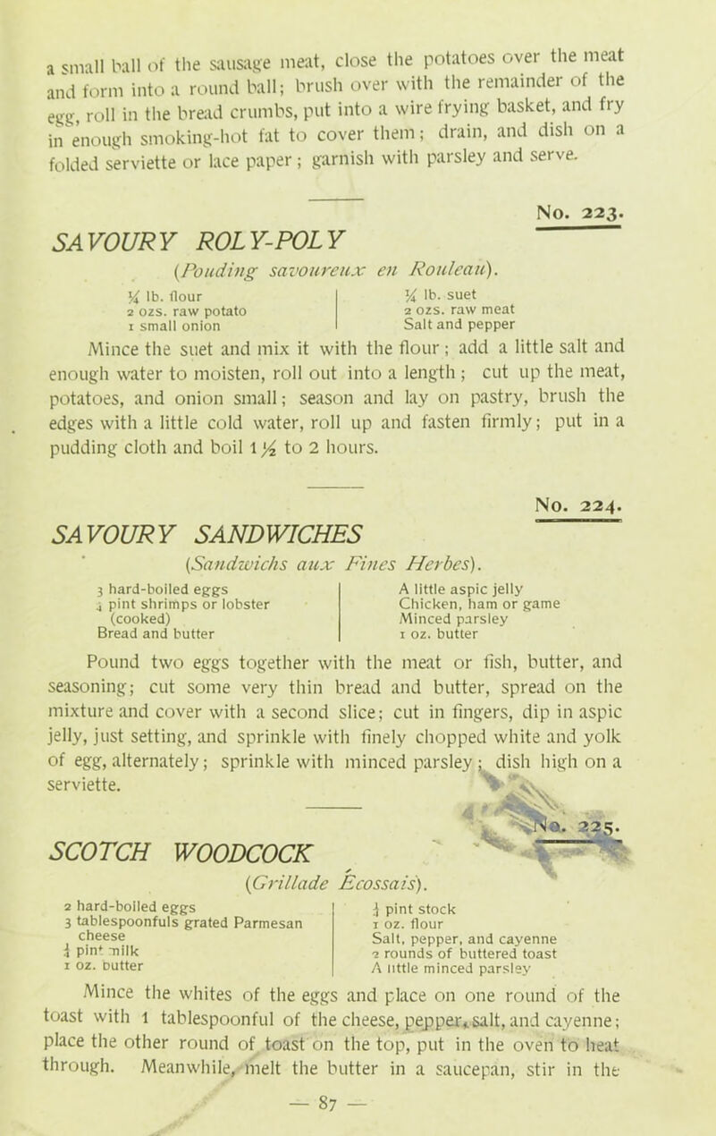 a small ball of the sausage meat, close the potatoes over the meat and form into a round ball; brush over with the remainder of the egg roll in the bread crumbs, put into a wire frying basket, and fry in enough smoking-hot fat to cover them; drain, and dish on a folded serviette or lace paper; garnish with parsley and serve. No. 223. SAVOURY ROLY-POLY (Ponding savoureux en Rouleau). lb. (lour 2 ozs. raw potato 1 small onion l/i lb. suet 2 ozs. raw meat Salt and pepper Mince the suet and mix it with the flour ; add a little salt and enough water to moisten, roll out into a length ; cut up the meat, potatoes, and onion small; season and lay on pastry, brush the edges with a little cold water, roll up and fasten firmly; put in a pudding cloth and boil 1 to 2 hours. SAVOURY SANDWICHES No. 224. (Sandzvichs aux Fines Herbes). 3 hard-boiled eggs .i pint shrimps or lobster (cooked) Bread and butter A little aspic jelly Chicken, ham or game Minced parsiey 1 oz. butter Pound two eggs together with the meat or fish, butter, and seasoning; cut some very thin bread and butter, spread on the mixture and cover with a second slice; cut in fingers, dip in aspic jelly, just setting, and sprinkle with finely chopped white and yolk of egg, alternately; sprinkle with minced parsley ; dish high on a serviette. ^ W V isV. SCOTCH WOODCOCK * (G rillade Ecossa is). a. tM. *25- —— - IV 2 hard-boiled eggs 3 tablespoonfuls grated Parmesan cheese 4 pin* milk 1 oz. butter 4 pint stock 1 oz. flour Salt, pepper, and cayenne 2 rounds of buttered toast A little minced parsley Mince the whites of the eggs and place on one round of the toast with t tablespoonful of the cheese, pepper,.salt,and cayenne; place the other round of toast on the top, put in the oven to heat through. Meanwhile, melt the butter in a saucepan, stir in the