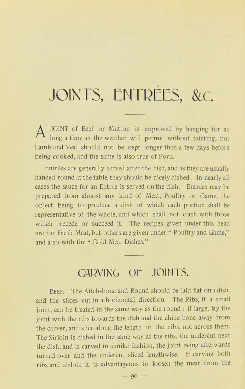 JOINT of Beef or Mutton is improved by hanging for as long a time as the weather will permit without tainting, but Lamb and Veal should not be Kept longer than a few days before being cooked, and the same is also true of Pork. Entrees are generally served after the Fish, and as they are usually handed round at the table, they should be nicely dished. In nearly all cases the sauce for an Entree is served on the dish. Entrees may be prepared from almost any kind of Meat, Poultry or Game, the object being to produce a dish of which each portion shall be representative of the whole, and which shall not clash with those which precede or succeed it. The recipes given under this head are for Fresh Meat, but others are given under “ Poultry and Game,” and also with the “ Cold Meat Dishes.” Beef.—The Aitch-bone and Round should be laid flat on a dish, and the slices cut in a horizontal direction. The Ribs, if a small joint, can be treated in the same way as the round; if large, lay the joint with the ribs towards the dish and the chine bone away from the carver, and slice along the length of the ribs, not across them. The Sirloin is dished in the same way as the ribs, the undercut next the dish, and is carved in similar fashion, the joint being afterwards turned over and the undercut sliced lengthwise. In carving both ribs and sirloin it is advantageous to loosen the meat from the CARVING OR JOINTS.