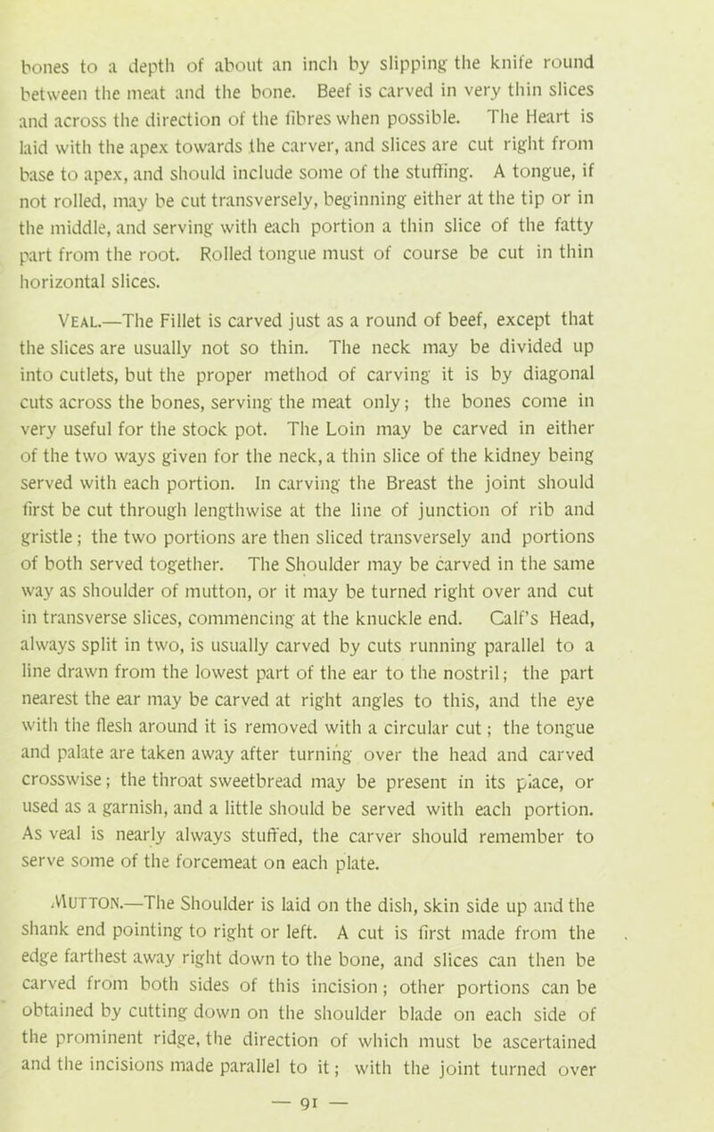 bones to a depth of about an inch by slipping' the knife round between the meat and the bone. Beef is carved in very thin slices and across the direction of the fibres when possible. I lie Heart is laid with the apex towards the carver, and slices are cut right from base to apex, and should include some of the stuffing. A tongue, if not rolled, may be cut transversely, beginning either at the tip or in the middle, and serving with each portion a thin slice of the fatty part from the root. Rolled tongue must of course be cut in thin horizontal slices. Veal.—The Fillet is carved just as a round of beef, except that the slices are usually not so thin. The neck may be divided up into cutlets, but the proper method of carving it is by diagonal cuts across the bones, serving the meat only; the bones come in very useful for the stock pot. The Loin may be carved in either of the two ways given for the neck, a thin slice of the kidney being served with each portion. In carving the Breast the joint should first be cut through lengthwise at the line of junction of rib and gristle ; the two portions are then sliced transversely and portions of both served together. The Shoulder may be carved in the same way as shoulder of mutton, or it may be turned right over and cut in transverse slices, commencing at the knuckle end. Calf’s Head, always split in two, is usually carved by cuts running parallel to a line drawn from the lowest part of the ear to the nostril; the part nearest the ear may be carved at right angles to this, and the eye with the flesh around it is removed with a circular cut; the tongue and palate are taken away after turning over the head and carved crosswise; the throat sweetbread may be present in its piace, or used as a garnish, and a little should be served with each portion. As veal is nearly always stuffed, the carver should remember to serve some of the forcemeat on each plate. Mutton.—The Shoulder is laid on the dish, skin side up and the shank end pointing to right or left. A cut is first made from the edge farthest away right down to the bone, and slices can then be carved from both sides of this incision; other portions can be obtained by cutting down on the shoulder blade on each side of the prominent ridge, the direction of which must be ascertained and the incisions made parallel to it; with the joint turned over