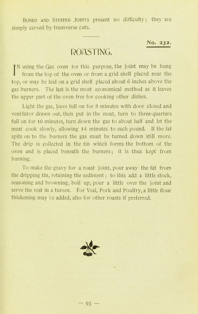 Boned and Stuffed Joints present no difficulty ; they are simply carved by transverse cuts. No. 232. ROASTING. IN using the Gas oven tor this purpose, the joint may be hung from the top of the oven or from a grid shelf placed near the top, or may be laid on a grid shelf placed about 6 inches above the gas burners. The last is the most economical method as it leaves the upper part of the oven free for cooking other dishes. Light the gas, leave full on for 8 minutes with door closed and ventilator drawn out, then put in the meat, turn to three-quarters full on for 10 minutes, turn down the gas to about half and let the meat cook slowly, allowing 14 minutes to each pound. If the fat spits on to the burners the gas must be turned down still more. The drip is collected in the tin which forms the bottom of the oven and is placed beneath the burners; it is thus kept from burning. To make the gravy for a roast joint, pour away the fat from the dripping tin, retaining the sediment; to this add a little stock, seasoning and browning, boil up, pour a little over the joint and serve the rest in a tureen. For Veal, Pork and Poultry, a little flour thickening may be added, also for other roasts if preferred. it