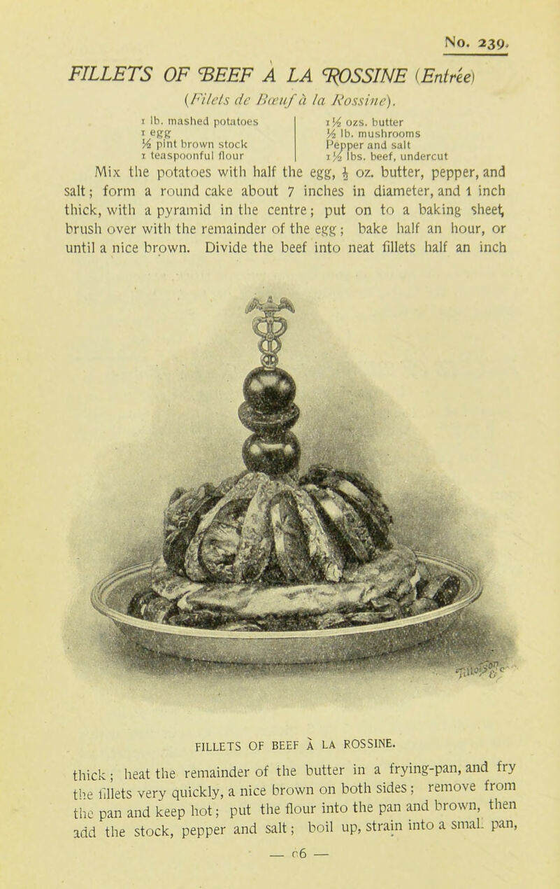 FILLETS OF EEEF A LA ROSSINE (Entree) (/'i/cts de Bceuf a la Rossine). 1 lb. mashed potatoes 1 egg Vi pint brown stock 1 teaspoonful flour i'A ozs. butter Vi lb. mushrooms Pepper and salt i'/2 lbs. beef, undercut Mix the potatoes with half the egg, i oz. butter, pepper, and salt; form a round cake about 7 inches in diameter, and 1 inch thick, with a pyramid in the centre; put on to a baking sheet; brush over with the remainder of the egg; bake half an hour, or until a nice brown. Divide the beef into neat fillets half an inch FILLETS OF BEEF A LA ROSSINE. thick; heat the remainder of the butter in a frying-pan, and fry tl->e fillets very quickly, a nice brown on both sides ; remove from the pan and keep hot; put the flour into the pan and brown, then add the stock, pepper and salt; boil up, strain into a smal. pan, — c 6 —