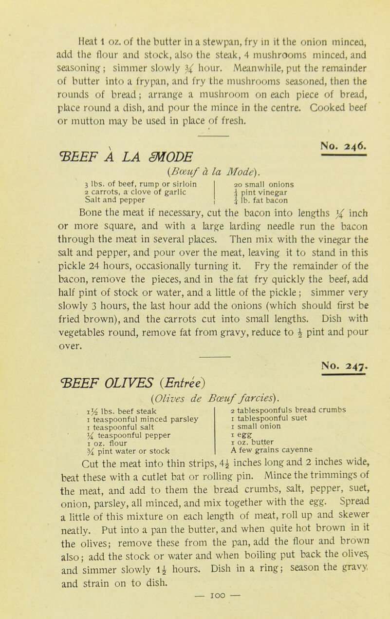 Heat t oz. of the butter in a stewpan, fry in it the onion mincea, add the flour and stock, also the steak, 4 mushrooms minced, and seasoning ; simmer slowly if hour. Meanwhile, put the remainder of butter into a frypan, and fry the mushrooms seasoned, then the rounds of bread; arrange a mushroom on each piece of bread, place round a dish, and pour the mince in the centre. Cooked beef or mutton may be used in place of fresh. N No. 246. 'BEEF A LA cMODE (Been/ a la Mode). 3 lbs. of beef, rump or sirloin 2 carrots, a clove of garlic Salt and pepper 20 small onions i pint vinegar i lb. fat bacon Bone the meat if necessary, cut the bacon into lengths f inch or more square, and with a large larding needle run the bacon through the meat in several places. Then mix with the vinegar the salt and pepper, and pour over the meat, leaving it to stand in this pickle 24 hours, occasionally turning it. Fry the remainder of the bacon, remove the pieces, and in the fat fry quickly the beef, add half pint of stock or water, and a little of the pickle; simmer very slowly 3 hours, the last hour add the onions (which should first be fried brown), and the carrots cut into small lengths. Dish with vegetables round, remove fat from gravy, reduce to h pint and pour over. No. 247. BEEF OLIVES {Entree) (Olives de Boeuf farcies). 154 lbs. beef steak 1 teaspoonful minced parsley 1 teaspoonful salt Y teaspoonful pepper 1 oz. flour Y pint water or stock 2 tablespoonfuls bread crumbs 1 tablespoonful suet 1 small onion 1 egg 1 oz. butter A few grains cayenne Cut the meat into thin strips, 4^ inches long and 2 inches wide, beat these with a cutlet bat or rolling pin. Mince the trimmings of the meat, and add to them the bread crumbs, salt, pepper, suet, onion, parsley, all minced, and mix together with the egg. Spread a little of this mixture on each length of meat, roll up and skewer neatly. Put into a pan the butter, and when quite hot brown in it the olives; remove these from the pan, add the flour and brown also; add the stock or water and when boiling put back the olives, and simmer slowly 1^ hours. Dish in a ring; season the gravy, and strain on to dish.