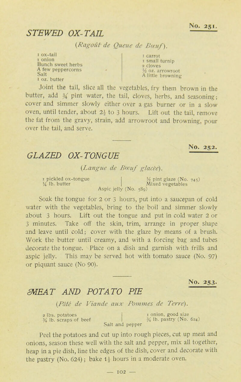 STEWED OX-TAIL {RagoUt de Queue de Bceuf). 1 carrot 1 small turnip 2 cloves Vz oz. arrowroot A little browning Joint the tail, slice all the vegetables, fry them brown in the butter, add % pint water, the tail, cloves, herbs, and seasoning; cover and simmer slowly either over a gas burner or in a slow oven, until tender, about 2\ to 3 hours. Lift out the tail, remove the fat from the gravy, strain, add arrowroot and browning, pour over the tail, and serve. 1 ox-tail 1 onion Bunch sweet herbs A few peppercorns Salt I oz. butter No. 252. GLAZED OX-TONGUE (Langue de Boiuf glacee). 1 pickled ox-tongue I Y pint glaze (No. 745) lb. butter ] Mixed vegetables Aspic jelly (No. 589) Soak the tongue for 2 or 3 hours, put into a saucepan of cold water with the vegetables, bring to the boil and simmer slowly about 3 hours. Lift out the tongue and put in cold water 2 or 3 minutes. Take off the skin, trim, arrange in proper shape and leave until cold; cover with the glaze by means of a brush. Work the butter until creamy, and with a forcing bag and tubes decorate the tongue. Place on a dish and garnish with frills and aspic jelly. This may be served hot with tomato sauce (No. 97) or piquant sauce (No 90). SNIEAT AND POTATO PIE No. 253. [Pate de Viande aux Pomines de Terre). 2 lbs. potatoes j 1 onion, good size % lb. scraps of beef I 3A lb- pastry (No. 624) Salt and pepper Peel the potatoes and cut up into rough pieces, cut up meat and onions, season these well with the salt and pepper, mix all together, heap in a pie dish, line the edges of the dish, cover and decorate with the pastry (No. 624); bake l£ hours in a moderate oven.