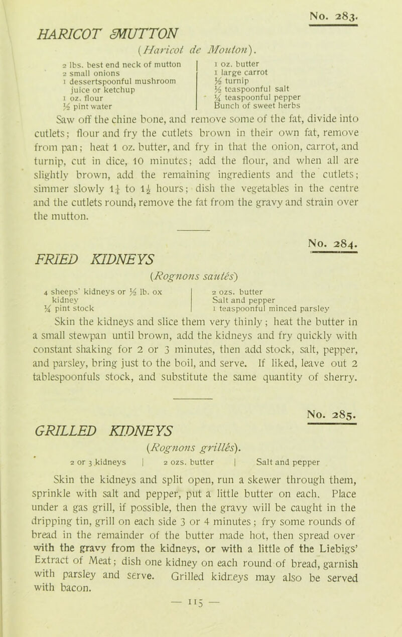 HARICOT MUTTON (.Haricot de Monton). 2 lbs. best end neck of mutton 2 small onions 1 dessertspoonful mushroom juice or ketchup 1 oz. flour 14 pint water 1 oz. butter 1 large carrot 14 turnip ]4 teaspoonful salt % teaspoonful pepper Bunch of sweet herbs Saw off the chine bone, and remove some of the fat, divide into cutlets; flour and fry the cutlets brown in their own fat, remove from pan; heat 1 oz. butter, and fry in that the onion, carrot, and turnip, cut in dice, 10 minutes; add the flour, and when all are slightly brown, add the remaining ingredients and the cutlets; simmer slowly 1$ to l£ hours; dish the vegetables in the centre and the cutlets round, remove the fat from the gravy and strain over the mutton. FRIED KIDNEYS No. 284. (Rognons smites) 4 sheeps’ kidneys or lb. ox kidney 14 pint stock 2 ozs. butter Salt and pepper 1 teaspoonful minced parsley Skin the kidneys and slice them very thinly; heat the butter in a small stewpan until brown, add the kidneys and fry quickly with constant shaking for 2 or 3 minutes, then add stock, salt, pepper, and parsley, bring just to the boil, and serve. If liked, leave out 2 tablespoonfuls stock, and substitute the same quantity of sherry. GRILLED KIDNEYS (Rognons grilles). 2 or 3 .kidneys | 2 ozs. butter | No. 285. Salt and pepper Skin the kidneys and split open, run a skewer through them, sprinkle with salt and pepper, put a little butter on each. Place under a gas grill, if possible, then the gravy will be caught in the dripping tin, grill on each side 3 or 4 minutes; fry some rounds of bread in the remainder of the butter made hot, then spread over with the gravy from the kidneys, or with a little of the Liebigs’ Extract of Meat; dish one kidney on each round of bread, garnish with parsley and serve. Grilled kidneys may also be served with bacon.