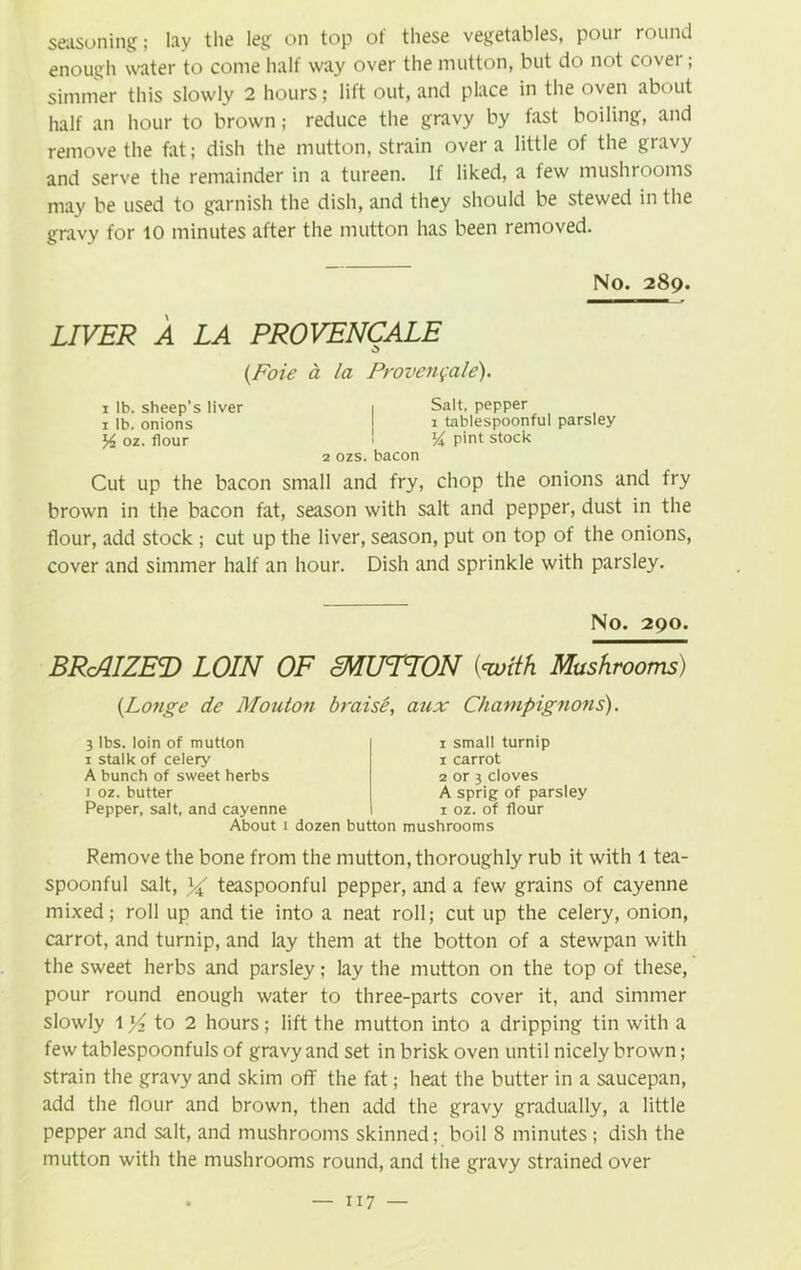 seasoning; lay the leg on top of these vegetables, pour round enough water to come half way over the mutton, but do not cover; simmer this slowly 2 hours; lift out, and place in the oven about half an hour to brown; reduce the gravy by fast boiling, and remove the fat; dish the mutton, strain over a little of the gravy and serve the remainder in a tureen. If liked, a few mushrooms may be used to garnish the dish, and they should be stewed in the gravy for 10 minutes after the mutton has been removed. No. 289. LIVER A LA PROVENCALE {Foie a la Proven$ale). 1 lb. sheep’s liver 1 Salt, pepper 1 lb. onions 1 tablespoonful parsley % 02. flour ! V\ pint stock 2 ozs. bacon Cut up the bacon small and fry, chop the onions and fry brown in the bacon fat, season with salt and pepper, dust in the flour, add stock ; cut up the liver, season, put on top of the onions, cover and simmer half an hour. Dish and sprinkle with parsley. No. 290. BRcAIZED LOIN OF MUTTON {<with Mushrooms) {Longe de Mouton braise’, aux Champignons). 3 lbs. loin of mutton 1 stalk of celery A bunch of sweet herbs i oz. butter Pepper, salt, and cayenne About 1 1 small turnip 1 carrot 2 or 3 cloves A sprig of parsley 1 oz. of flour dozen button mushrooms Remove the bone from the mutton, thoroughly rub it with 1 tea- spoonful salt, % teaspoonful pepper, and a few grains of cayenne mixed; roll up and tie into a neat roll; cut up the celery, onion, carrot, and turnip, and lay them at the botton of a stewpan with the sweet herbs and parsley; lay the mutton on the top of these, pour round enough water to three-parts cover it, and simmer slowly 1 yz to 2 hours; lift the mutton into a dripping tin with a few tablespoonfuls of gravy and set in brisk oven until nicely brown; strain the gravy and skim off the fat; heat the butter in a saucepan, add the flour and brown, then add the gravy gradually, a little pepper and salt, and mushrooms skinned; boil 8 minutes; dish the mutton with the mushrooms round, and the gravy strained over