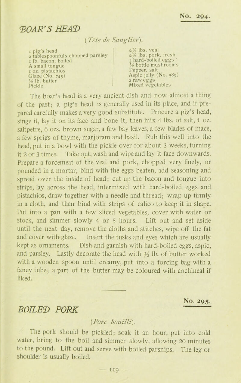 ‘BOAR'S HEAT) (Tete de Sang Her). 1 pig's head 2 tablespoonfuls chopped parsley 1 lb. bacon, boiled A small tongue 1 oz. pistachios Glaze (No. 745) 14 lb. butter Pickle i\4 lbs. veal 214 lbs. pork, fresh 3 hard-boiled eggs ' bottle mushrooms Pepper, salt Aspic jelly (No. 589) 2 raw eggs Mixed vegetables The boar’s head is a very ancient dish and now almost a tiling of the past; a pig’s head is generally used in its place, and if pre- pared carefully makes a very good substitute. Procure a pig’s head, singe it, lay it on its face and bone it, then mix 4 lbs. of salt, l oz. saltpetre, 6 ozs. brown sugar, a few bay leaves, a few blades of mace, a few sprigs of thyme, marjoram and basil. Rub this well into the head, put in a bowl with the pickle over for about 3 weeks, turning it 2 or 3 times. Take out, wash and wipe and lay it face downwards. Prepare a forcemeat of the veal and pork, chopped very finely, or pounded in a mortar, bind with the eggs beaten, add seasoning and spread over the inside of head; cut up the bacon and tongue into strips, lay across the head, intermixed with hard-boiled eggs and pistachios, draw together with a needle and thread; wrap up firmly in a cloth, and then bind with strips of calico to keep it in shape. Put into a pan with a few sliced vegetables, cover with water or stock, and simmer slowly 4 or 5 hours. Lift out and set aside until the next day, remove the cloths and stitches, wipe off the fat and cover with glaze. Insert the tusks and eyes which are usually kept as ornaments. Dish and garnish with hard-boiled eggs, aspic, and parsley. Lastly decorate the head with ^ lb. of butter worked with a wooden spoon until creamy, put into a forcing bag with a fancy tube; a part of the butter may be coloured with cochineal if liked. No 295. BOILED PORK “ {Pore bouilli). The pork should be pickled; soak it an hour, put into cold water, bring to the boil and simmer slowly, allowing 20 minutes to the pound. Lift out and serve with boiled parsnips. The leg or shoulder is usually boiled.