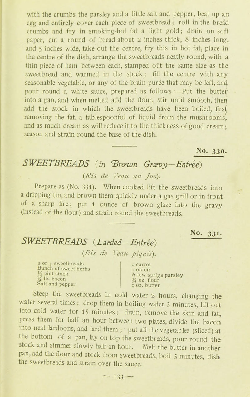 with the crumbs the parsley and a little salt and pepper, beat up an egg and entirely cover each piece of sweetbread ; roll in the bread crumbs and fry in smoking-hot fat a light gold; drain on scft paper, cut a round of bread about 2 inches thick, 8 inches long, and 5 inches wide, take out the centre, fry this in hot fat, place in the centre of the dish, arrange the sweetbreads neatly round, with a thin piece of ham between each, stamped otit the same size as the sweetbread and warmed in the stock; fill the centre with any seasonable vegetable, or any of the brain puree that may be left, and pour round a white sauce, prepared as follows:—Put the butter into a pan, and when melted add the flour, stir until smooth, then add the stock in which the sweetbreads have been boiled, first removing the fat. a tablespoonful of liquid from the mushrooms, and as much cream as will reduce it to the thickness of good cream; season and strain round the base of the dish. No- 33°» SWEETBREADS (in Drown Gravy—Entree) (ftis de Veciu an Jus). Prepare as (No. 331). When cooked lift the sweetbreads into a dripping tin, and brown them quickly under a gas grill or in front of a sharp fire; put l ounce of brown glaze into the gravy (instead of the flour) and strain round the sweetbreads. SWEETBREADS (Larded— Entree) (ftis de Yeau piques). 2 or 3 sweetbreads Bunch of sweet herbs lA pint stock V\ lb. bacon Salt and pepper i carrot i onion A few sprigs parsley K oz. flour i oz. butter No. 33i. Steep the sweetbreads in cold water 2 hours, changing the water several times; drop them in boiling water 3 minutes, lift out into cold water for 15 minutes; drain, remove the skin and fat, press them for half an hour between two plates, divide the bacon into neat Iardoons, and lard them ; put all the vegetables (sliced) at the bottom of a pan, lay on top the sweetbreads, pour round the stock and simmer slowly half an hour. Melt the butter in another pan, add the flour and stock from sweetbreads, boil 5 minutes, dish the sweetbreads and strain over the sauce. — i33