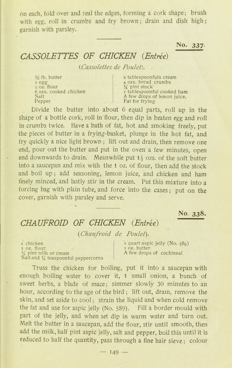 On each, fold over and seal the edges, forming a cork shape; brush with egg, roll in crumbs and fry brown; drain and dish high; garnish with parsley. No. 337- CASSOLETTES OF CHICKEN (Entree) (Cassolettes de Poulet). Y lb. butter i egg i oz. flour 6 ozs. cooked chicken Salt Pepper 2 tablespoonfuls cream 4 ozs. bread crumbs Y pint stock i tablespoonful cooked ham A few drops of lemon juice. Fat for frying Divide the butter into about 6 equal parts, roll up in the shape of a bottle cork, roll in flour, then dip in beaten egg and roll in crumbs twice. Have a bath of fat, hot and smoking freely, put the pieces of butter in a frying-basket, plunge in the hot fat, and fry quickly a nice light brown ; lift out and drain, then remove one end, pour out the butter and put in the oven a few minutes, open end downwards to drain. Meanwhile put lh ozs. of the soft butter into a saucepan and mix with the l oz. of flour, then add the stock and boil up; add seasoning, lemon juice, and chicken and ham finely minced, and lastly stir in the cream. Put this mixture into a forcing bag with plain tube, and force into the cases; put on the cover, garnish with parsley and serve. No. 338. CHAUFROID OF CHICKEN (Entree) (Chaufroid de Poulet). 1 chicken 1 oz. flour Yt pint milk or cream Salt and % teaspoonful peppercorns 1 quart aspic jelly (No. 589) 1 oz. butter A few drops of cochineal Truss the chicken for boiling, put it into a saucepan with enough boiling water to cover it, 1 small onion, a bunch of sweet herbs, a blade of mace; simmer slowly 30 minutes to an hour, according to the age of the bird ; lift out, dram, remove the skin, and set aside to cool; strain the liquid and when cold remove the fat and use for aspic jelly (No. 589). Fill a border mould with part of the jelly, and when set dip in warm water and turn out. Melt the butter in a saucepan, add the flour, stir until smooth, then add the milk, half pint aspic jelly, salt and pepper, boil this until it is reduced to half the quantity, pass through a fine hair sieve; colour