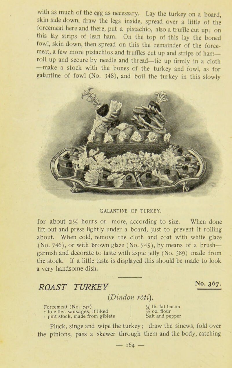 with as much of the egg as necessary. Lay the turkey on a board, skin side down, draw the legs inside, spread over a little of the forcemeat here and there, put a pistachio, also a truffle cut up; on this lay strips of lean ham. On the top of this lay the boned fowl, skin down, then spread on this the remainder of the force- meat, a few more pistachios and truffles cut up and strips of ham- roll up and secure by needle and thread—tie up firmly in a cloth —make a stock with the bones of the turkey and fowl, as for galantine of fowl (No. 348), and boil the turkey in this slowly GALANTINE OF TURKEY. for about 2)4 hours or more, according to size. When done lift out and press lightly under a board, just to prevent it rolling about. When cold, remove the cloth and coat with white glaze (No. 746), or with brown glaze (No. 745), by means of a brush— garnish and decorate to taste with aspic jelly (No. 589) made from the stock. If a little taste is displayed this should be made to look a very handsome dish. ROAST TURKEY (Dindon roti). Forcemeat (No. 742) 1 to 2 lbs. sausages, if liked 1 pint stock, made from giblets % lb. fat bacon % oz. flour Salt and pepper No. 367. Pluck, singe and wipe the turkey; draw the sinews, fold over the pinions, pass a skewer through them and the body, catching