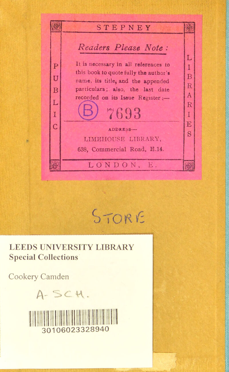 STEPNEY m Readers Please Note : It is necessary in all references to this book to quote fully the author's name, its titlej and the appended particulars; also, the last date recorded on its Issue Register;— 7G93 ADDRHjiS*— LIMEHOUSE LIBRARY, 638, Commercial Road, E.14. LONDON, E LEEDS UNIVERSITY LIBRARY Special Collections Cookery Camden A' '5>C H . Illlilliil 30106 023328940 f