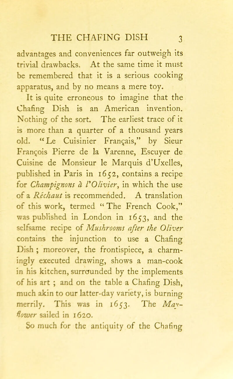 advantages and conveniences far outweigh its trivial drawbacks. At the same time it must be remembered that it is a serious cooking apparatus, and by no means a mere toy. It is quite erroneous to imagine that the Chafing Dish is an American invention. Nothing of the sort. The earliest trace of it is more than a quarter of a thousand years old. “Le Cuisinier Fran^ais,” by Sieur Francois Pierre de la Varenne, Escuyer de Cuisine de Monsieur le Marquis d’Uxelles, published in Paris in 1652, contains a recipe for Champignons a POlivier, In which the use of a Rechaut Is recommended. A translation of this work, termed “ The French Cook,” was published in London in 1653, and the selfsame recipe of Mushrooms after the Oliver contains the injunction to use a Chafing Dish ; moreover, the frontispiece, a charm- ingly executed drawing, shows a man-cook in his kitchen, surrounded by the implements of his art ; and on the table a Chafing Dish, much akin to our latter-day variety, is burning merrily. This was in 1653. The May- flower sailed in 1620. So much for the antiquity of the Chafing