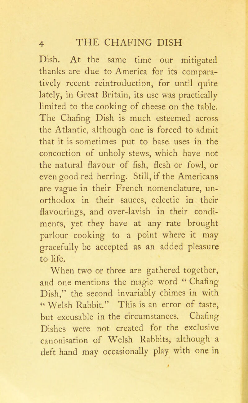 Dish. At the same time our mitigated thanks are due to America for its compara- tively recent reintroduction, for until quite lately, In Great Britain, Its use was practically limited to the cooking of cheese on the table. The Chafing Dish Is much esteemed across the Atlantic, although one is forced to admit that it is sometimes put to base uses in the concoction of unholy stews, which have not the natural flavour of fish, flesh or fowl, or even good red herring. Still, if the Americans are vague in their French nomenclature, un- orthodox in their sauces, eclectic in their flavourings, and over-lavish in their condi- ments, yet they have at any rate brought parlour cooking to a point where it may gracefully be accepted as an added pleasure to life. When two or three are gathered together, and one mentions the magic word “ Chafing Dish,” the second Invariably chimes in with “Welsh Rabbit.” This is an error of taste, but excusable In the circumstances. Chafing Dishes were not created for the exclusive canonisation of Welsh Rabbits, although a deft hand may occasionally play with one in