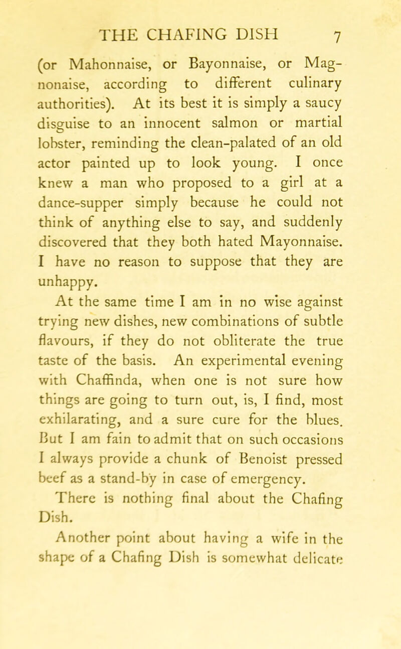 (or Mahonnaise, or Bayonnaise, or Mag- nonalse, according to different culinary authorities). At its best it is simply a saucy dissuise to an innocent salmon or martial lobster, reminding the clean-palated of an old actor painted up to look young. I once knew a man who proposed to a girl at a dance-supper simply because he could not think of anything else to say, and suddenly discovered that they both hated Mayonnaise. I have no reason to suppose that they are unhappy. At the same time I am in no wise against trying new dishes, new combinations of subtle flavours, if they do not obliterate the true taste of the basis. An experimental evening with Chaffinda, when one is not sure how things are going to turn out, is, I find, most exhilarating, and a sure cure for the blues. But I am fain to admit that on such occasions I always provide a chunk of Benoist pressed beef as a stand-by in case of emergency. There is nothing final about the Chafing Dish. Another point about having a wife in the shape of a Chafing Dish is somewhat delicate
