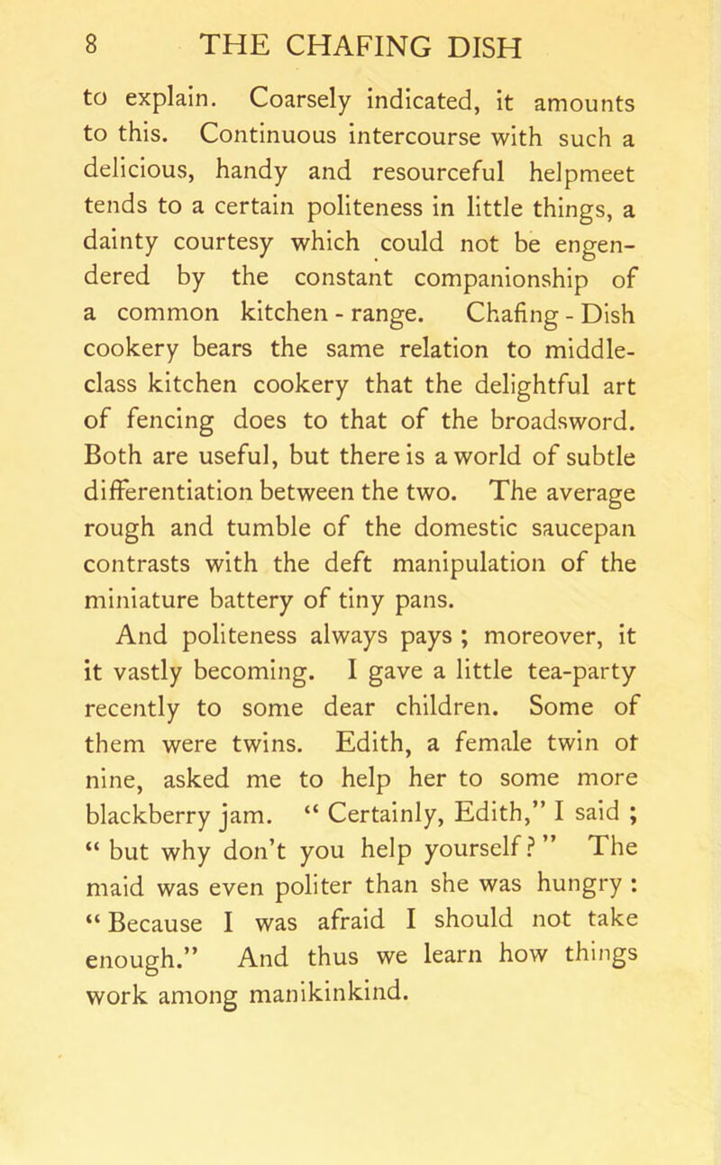 to explain. Coarsely indicated, it amounts to this. Continuous intercourse with such a delicious, handy and resourceful helpmeet tends to a certain politeness in little things, a dainty courtesy which could not be engen- dered by the constant companionship of a common kitchen - range. Chafing - Dish cookery bears the same relation to middle- class kitchen cookery that the delightful art of fencing does to that of the broadsword. Both are useful, but there is a world of subtle differentiation between the two. The average rough and tumble of the domestic saucepan contrasts with the deft manipulation of the miniature battery of tiny pans. And politeness always pays ; moreover, it it vastly becoming. I gave a little tea-party recently to some dear children. Some of them were twins. Edith, a female twin ot nine, asked me to help her to some more blackberry jam. “ Certainly, Edith,” I said ; “ but why don’t you help yourself.?” The maid was even politer than she was hungry : “Because I was afraid I should not take enough.” And thus we learn how things work among manikinkind.